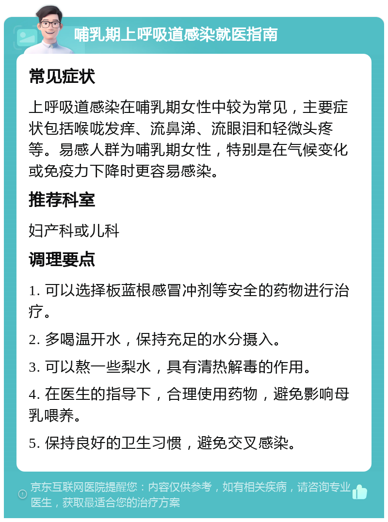 哺乳期上呼吸道感染就医指南 常见症状 上呼吸道感染在哺乳期女性中较为常见，主要症状包括喉咙发痒、流鼻涕、流眼泪和轻微头疼等。易感人群为哺乳期女性，特别是在气候变化或免疫力下降时更容易感染。 推荐科室 妇产科或儿科 调理要点 1. 可以选择板蓝根感冒冲剂等安全的药物进行治疗。 2. 多喝温开水，保持充足的水分摄入。 3. 可以熬一些梨水，具有清热解毒的作用。 4. 在医生的指导下，合理使用药物，避免影响母乳喂养。 5. 保持良好的卫生习惯，避免交叉感染。