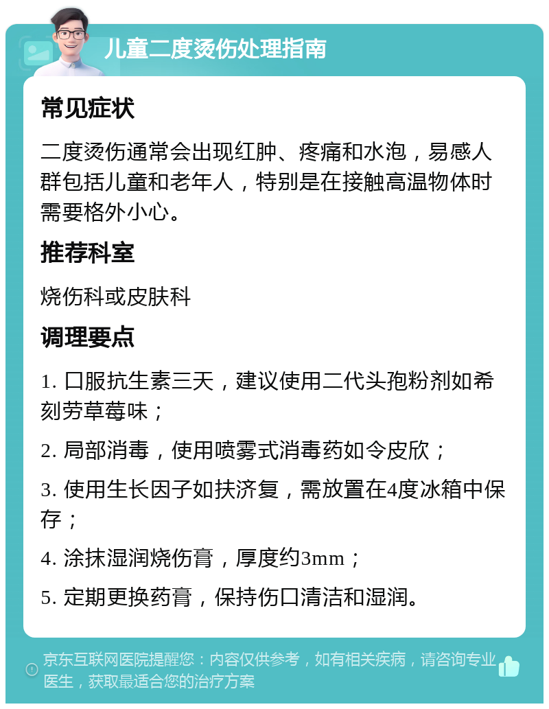 儿童二度烫伤处理指南 常见症状 二度烫伤通常会出现红肿、疼痛和水泡，易感人群包括儿童和老年人，特别是在接触高温物体时需要格外小心。 推荐科室 烧伤科或皮肤科 调理要点 1. 口服抗生素三天，建议使用二代头孢粉剂如希刻劳草莓味； 2. 局部消毒，使用喷雾式消毒药如令皮欣； 3. 使用生长因子如扶济复，需放置在4度冰箱中保存； 4. 涂抹湿润烧伤膏，厚度约3mm； 5. 定期更换药膏，保持伤口清洁和湿润。