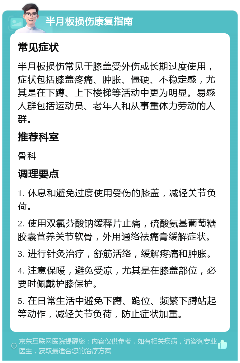 半月板损伤康复指南 常见症状 半月板损伤常见于膝盖受外伤或长期过度使用，症状包括膝盖疼痛、肿胀、僵硬、不稳定感，尤其是在下蹲、上下楼梯等活动中更为明显。易感人群包括运动员、老年人和从事重体力劳动的人群。 推荐科室 骨科 调理要点 1. 休息和避免过度使用受伤的膝盖，减轻关节负荷。 2. 使用双氯芬酸钠缓释片止痛，硫酸氨基葡萄糖胶囊营养关节软骨，外用通络祛痛膏缓解症状。 3. 进行针灸治疗，舒筋活络，缓解疼痛和肿胀。 4. 注意保暖，避免受凉，尤其是在膝盖部位，必要时佩戴护膝保护。 5. 在日常生活中避免下蹲、跪位、频繁下蹲站起等动作，减轻关节负荷，防止症状加重。