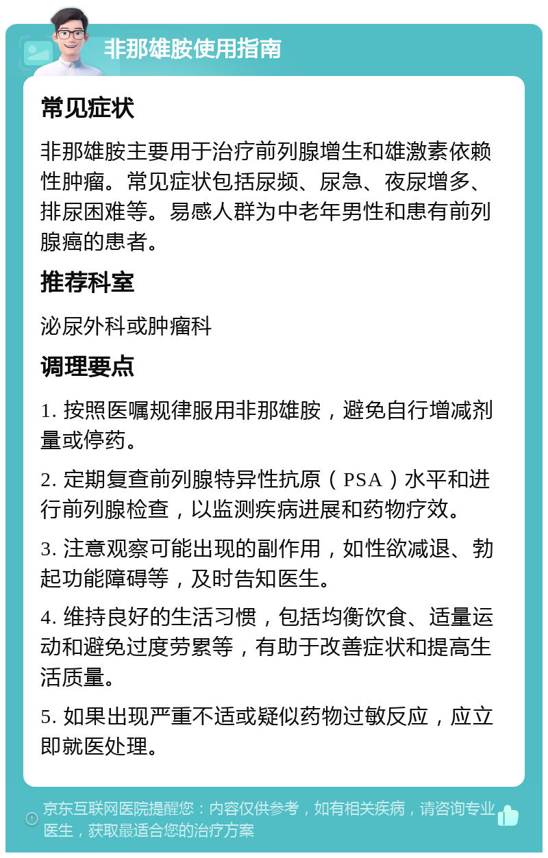 非那雄胺使用指南 常见症状 非那雄胺主要用于治疗前列腺增生和雄激素依赖性肿瘤。常见症状包括尿频、尿急、夜尿增多、排尿困难等。易感人群为中老年男性和患有前列腺癌的患者。 推荐科室 泌尿外科或肿瘤科 调理要点 1. 按照医嘱规律服用非那雄胺，避免自行增减剂量或停药。 2. 定期复查前列腺特异性抗原（PSA）水平和进行前列腺检查，以监测疾病进展和药物疗效。 3. 注意观察可能出现的副作用，如性欲减退、勃起功能障碍等，及时告知医生。 4. 维持良好的生活习惯，包括均衡饮食、适量运动和避免过度劳累等，有助于改善症状和提高生活质量。 5. 如果出现严重不适或疑似药物过敏反应，应立即就医处理。