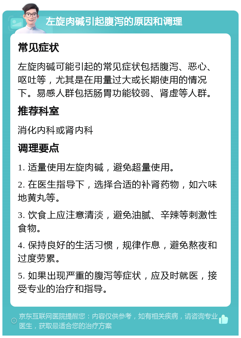 左旋肉碱引起腹泻的原因和调理 常见症状 左旋肉碱可能引起的常见症状包括腹泻、恶心、呕吐等，尤其是在用量过大或长期使用的情况下。易感人群包括肠胃功能较弱、肾虚等人群。 推荐科室 消化内科或肾内科 调理要点 1. 适量使用左旋肉碱，避免超量使用。 2. 在医生指导下，选择合适的补肾药物，如六味地黄丸等。 3. 饮食上应注意清淡，避免油腻、辛辣等刺激性食物。 4. 保持良好的生活习惯，规律作息，避免熬夜和过度劳累。 5. 如果出现严重的腹泻等症状，应及时就医，接受专业的治疗和指导。