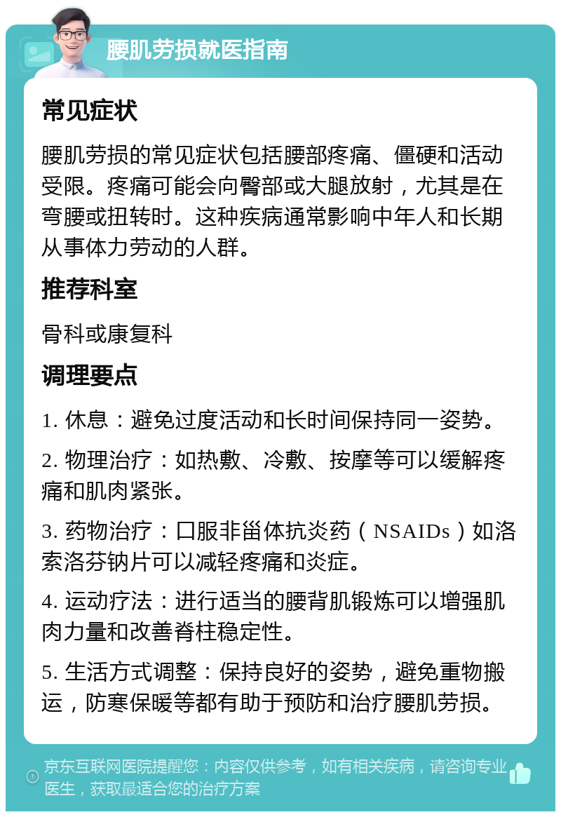 腰肌劳损就医指南 常见症状 腰肌劳损的常见症状包括腰部疼痛、僵硬和活动受限。疼痛可能会向臀部或大腿放射，尤其是在弯腰或扭转时。这种疾病通常影响中年人和长期从事体力劳动的人群。 推荐科室 骨科或康复科 调理要点 1. 休息：避免过度活动和长时间保持同一姿势。 2. 物理治疗：如热敷、冷敷、按摩等可以缓解疼痛和肌肉紧张。 3. 药物治疗：口服非甾体抗炎药（NSAIDs）如洛索洛芬钠片可以减轻疼痛和炎症。 4. 运动疗法：进行适当的腰背肌锻炼可以增强肌肉力量和改善脊柱稳定性。 5. 生活方式调整：保持良好的姿势，避免重物搬运，防寒保暖等都有助于预防和治疗腰肌劳损。