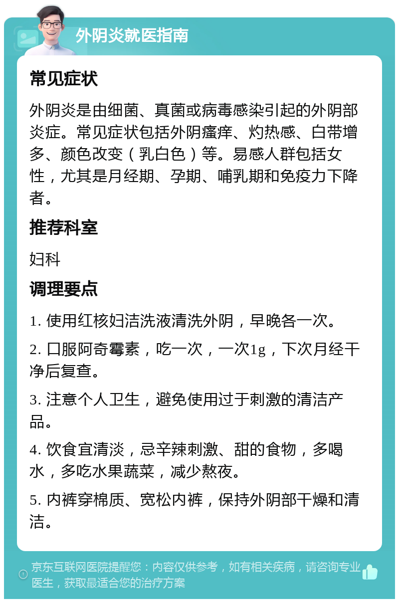 外阴炎就医指南 常见症状 外阴炎是由细菌、真菌或病毒感染引起的外阴部炎症。常见症状包括外阴瘙痒、灼热感、白带增多、颜色改变（乳白色）等。易感人群包括女性，尤其是月经期、孕期、哺乳期和免疫力下降者。 推荐科室 妇科 调理要点 1. 使用红核妇洁洗液清洗外阴，早晚各一次。 2. 口服阿奇霉素，吃一次，一次1g，下次月经干净后复查。 3. 注意个人卫生，避免使用过于刺激的清洁产品。 4. 饮食宜清淡，忌辛辣刺激、甜的食物，多喝水，多吃水果蔬菜，减少熬夜。 5. 内裤穿棉质、宽松内裤，保持外阴部干燥和清洁。