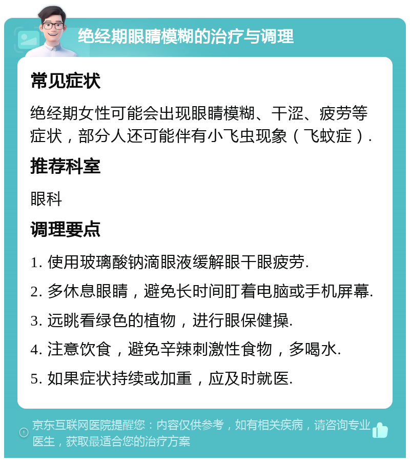 绝经期眼睛模糊的治疗与调理 常见症状 绝经期女性可能会出现眼睛模糊、干涩、疲劳等症状，部分人还可能伴有小飞虫现象（飞蚊症）. 推荐科室 眼科 调理要点 1. 使用玻璃酸钠滴眼液缓解眼干眼疲劳. 2. 多休息眼睛，避免长时间盯着电脑或手机屏幕. 3. 远眺看绿色的植物，进行眼保健操. 4. 注意饮食，避免辛辣刺激性食物，多喝水. 5. 如果症状持续或加重，应及时就医.