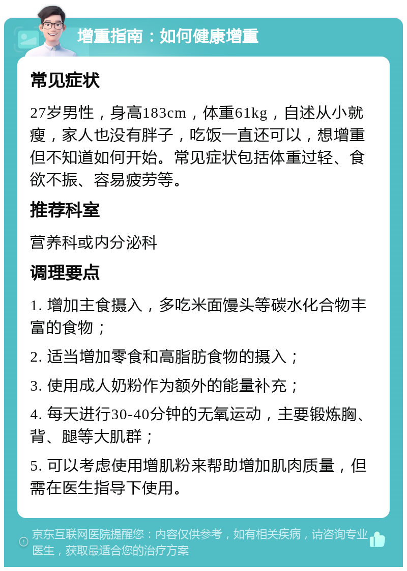 增重指南：如何健康增重 常见症状 27岁男性，身高183cm，体重61kg，自述从小就瘦，家人也没有胖子，吃饭一直还可以，想增重但不知道如何开始。常见症状包括体重过轻、食欲不振、容易疲劳等。 推荐科室 营养科或内分泌科 调理要点 1. 增加主食摄入，多吃米面馒头等碳水化合物丰富的食物； 2. 适当增加零食和高脂肪食物的摄入； 3. 使用成人奶粉作为额外的能量补充； 4. 每天进行30-40分钟的无氧运动，主要锻炼胸、背、腿等大肌群； 5. 可以考虑使用增肌粉来帮助增加肌肉质量，但需在医生指导下使用。