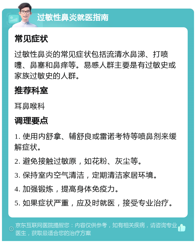 过敏性鼻炎就医指南 常见症状 过敏性鼻炎的常见症状包括流清水鼻涕、打喷嚏、鼻塞和鼻痒等。易感人群主要是有过敏史或家族过敏史的人群。 推荐科室 耳鼻喉科 调理要点 1. 使用内舒拿、辅舒良或雷诺考特等喷鼻剂来缓解症状。 2. 避免接触过敏原，如花粉、灰尘等。 3. 保持室内空气清洁，定期清洁家居环境。 4. 加强锻炼，提高身体免疫力。 5. 如果症状严重，应及时就医，接受专业治疗。