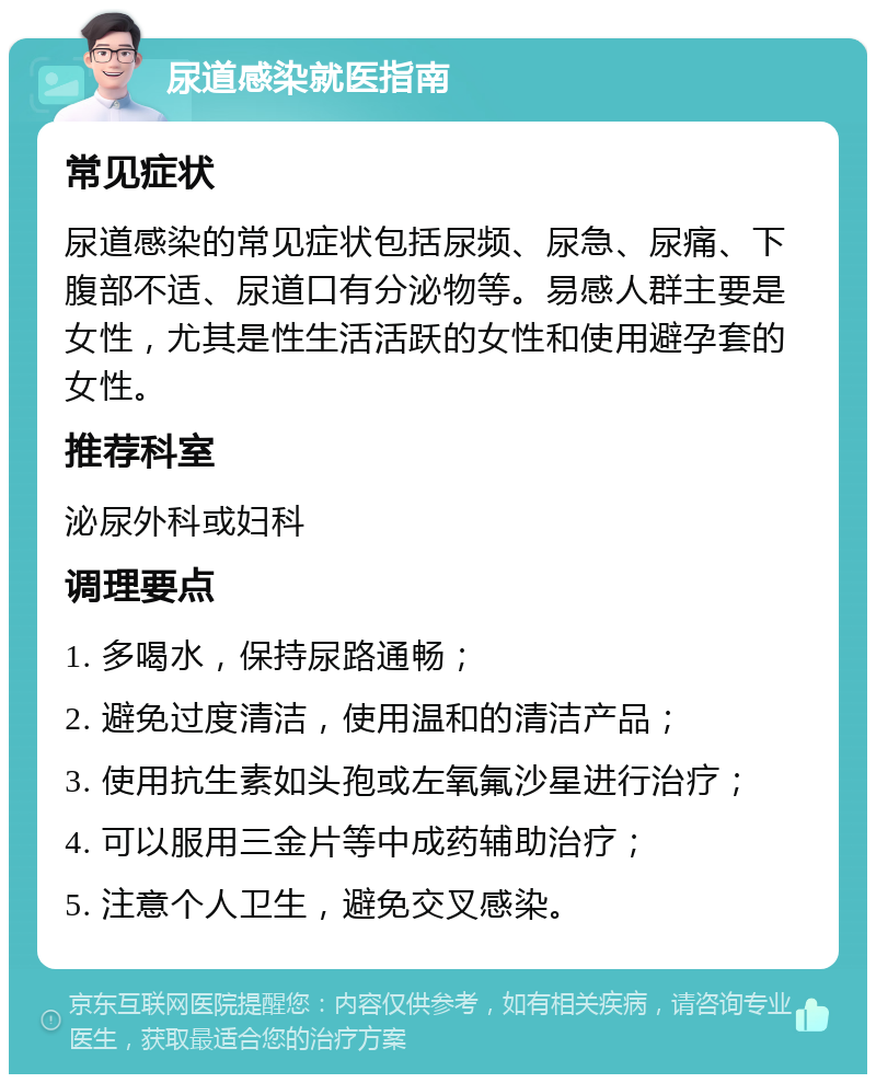 尿道感染就医指南 常见症状 尿道感染的常见症状包括尿频、尿急、尿痛、下腹部不适、尿道口有分泌物等。易感人群主要是女性，尤其是性生活活跃的女性和使用避孕套的女性。 推荐科室 泌尿外科或妇科 调理要点 1. 多喝水，保持尿路通畅； 2. 避免过度清洁，使用温和的清洁产品； 3. 使用抗生素如头孢或左氧氟沙星进行治疗； 4. 可以服用三金片等中成药辅助治疗； 5. 注意个人卫生，避免交叉感染。