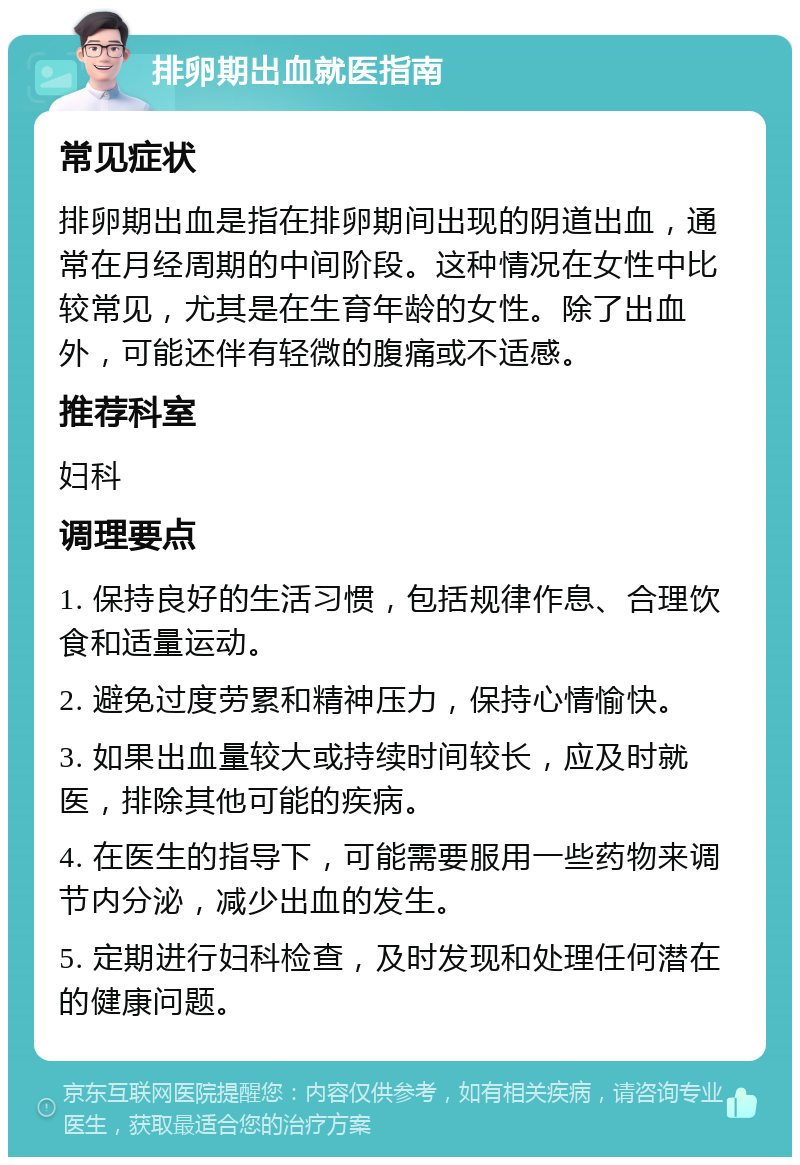 排卵期出血就医指南 常见症状 排卵期出血是指在排卵期间出现的阴道出血，通常在月经周期的中间阶段。这种情况在女性中比较常见，尤其是在生育年龄的女性。除了出血外，可能还伴有轻微的腹痛或不适感。 推荐科室 妇科 调理要点 1. 保持良好的生活习惯，包括规律作息、合理饮食和适量运动。 2. 避免过度劳累和精神压力，保持心情愉快。 3. 如果出血量较大或持续时间较长，应及时就医，排除其他可能的疾病。 4. 在医生的指导下，可能需要服用一些药物来调节内分泌，减少出血的发生。 5. 定期进行妇科检查，及时发现和处理任何潜在的健康问题。