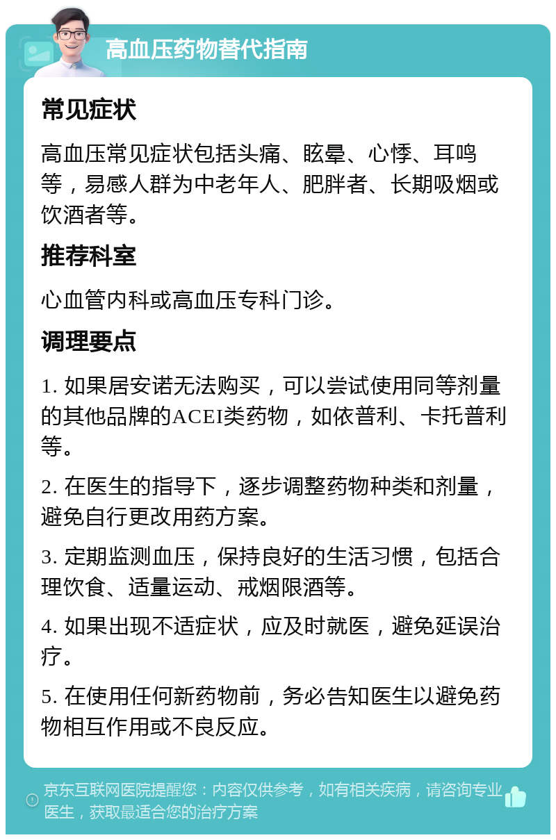 高血压药物替代指南 常见症状 高血压常见症状包括头痛、眩晕、心悸、耳鸣等，易感人群为中老年人、肥胖者、长期吸烟或饮酒者等。 推荐科室 心血管内科或高血压专科门诊。 调理要点 1. 如果居安诺无法购买，可以尝试使用同等剂量的其他品牌的ACEI类药物，如依普利、卡托普利等。 2. 在医生的指导下，逐步调整药物种类和剂量，避免自行更改用药方案。 3. 定期监测血压，保持良好的生活习惯，包括合理饮食、适量运动、戒烟限酒等。 4. 如果出现不适症状，应及时就医，避免延误治疗。 5. 在使用任何新药物前，务必告知医生以避免药物相互作用或不良反应。