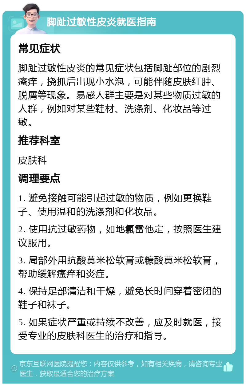 脚趾过敏性皮炎就医指南 常见症状 脚趾过敏性皮炎的常见症状包括脚趾部位的剧烈瘙痒，挠抓后出现小水泡，可能伴随皮肤红肿、脱屑等现象。易感人群主要是对某些物质过敏的人群，例如对某些鞋材、洗涤剂、化妆品等过敏。 推荐科室 皮肤科 调理要点 1. 避免接触可能引起过敏的物质，例如更换鞋子、使用温和的洗涤剂和化妆品。 2. 使用抗过敏药物，如地氯雷他定，按照医生建议服用。 3. 局部外用抗酸莫米松软膏或糠酸莫米松软膏，帮助缓解瘙痒和炎症。 4. 保持足部清洁和干燥，避免长时间穿着密闭的鞋子和袜子。 5. 如果症状严重或持续不改善，应及时就医，接受专业的皮肤科医生的治疗和指导。