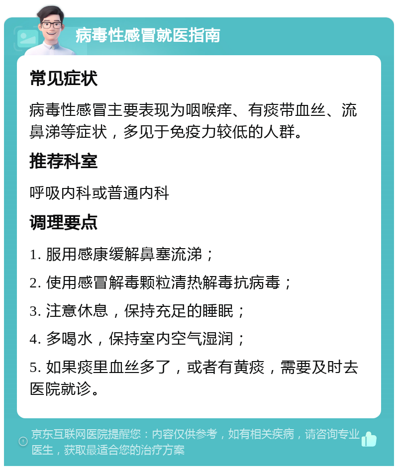 病毒性感冒就医指南 常见症状 病毒性感冒主要表现为咽喉痒、有痰带血丝、流鼻涕等症状，多见于免疫力较低的人群。 推荐科室 呼吸内科或普通内科 调理要点 1. 服用感康缓解鼻塞流涕； 2. 使用感冒解毒颗粒清热解毒抗病毒； 3. 注意休息，保持充足的睡眠； 4. 多喝水，保持室内空气湿润； 5. 如果痰里血丝多了，或者有黄痰，需要及时去医院就诊。