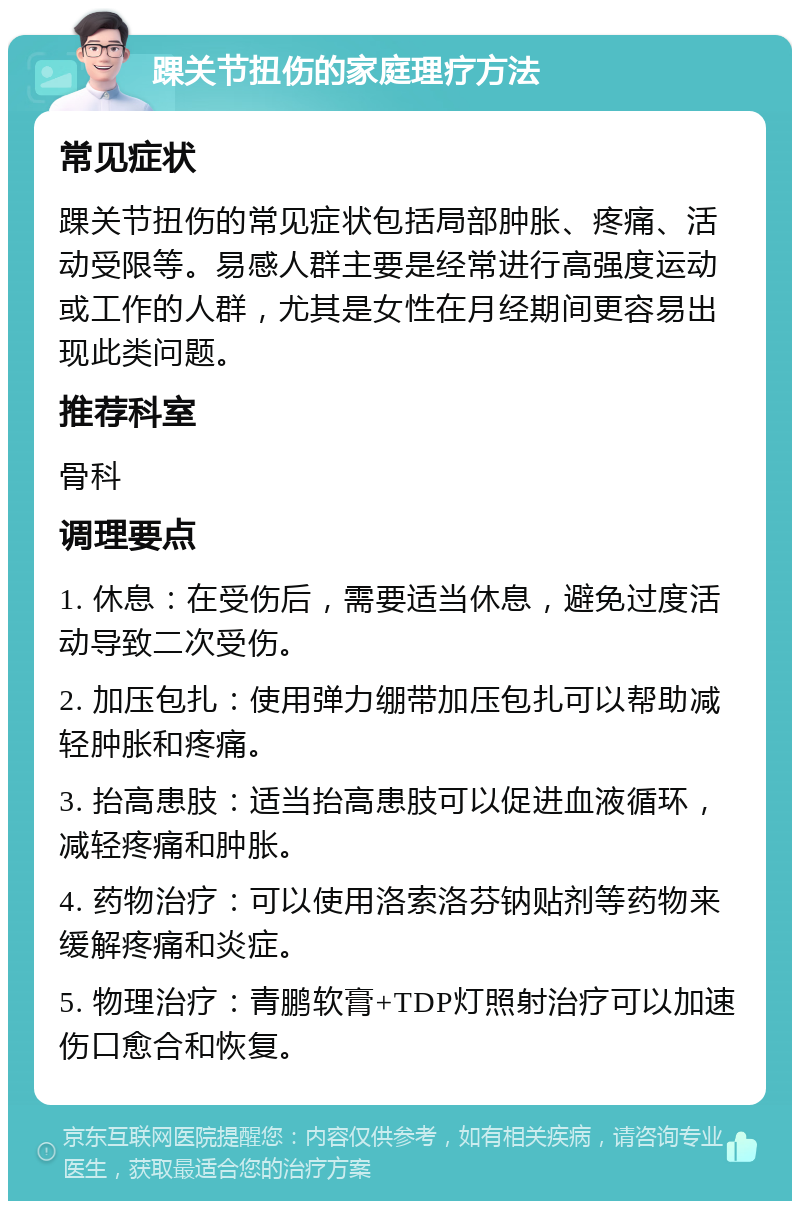 踝关节扭伤的家庭理疗方法 常见症状 踝关节扭伤的常见症状包括局部肿胀、疼痛、活动受限等。易感人群主要是经常进行高强度运动或工作的人群，尤其是女性在月经期间更容易出现此类问题。 推荐科室 骨科 调理要点 1. 休息：在受伤后，需要适当休息，避免过度活动导致二次受伤。 2. 加压包扎：使用弹力绷带加压包扎可以帮助减轻肿胀和疼痛。 3. 抬高患肢：适当抬高患肢可以促进血液循环，减轻疼痛和肿胀。 4. 药物治疗：可以使用洛索洛芬钠贴剂等药物来缓解疼痛和炎症。 5. 物理治疗：青鹏软膏+TDP灯照射治疗可以加速伤口愈合和恢复。