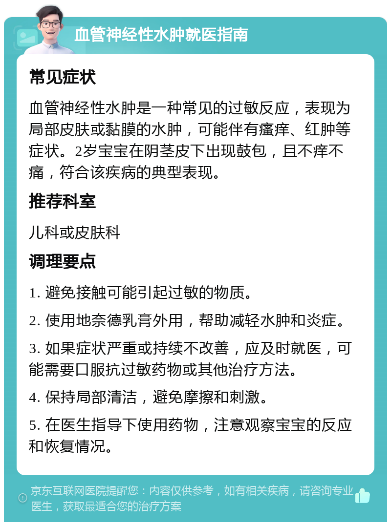 血管神经性水肿就医指南 常见症状 血管神经性水肿是一种常见的过敏反应，表现为局部皮肤或黏膜的水肿，可能伴有瘙痒、红肿等症状。2岁宝宝在阴茎皮下出现鼓包，且不痒不痛，符合该疾病的典型表现。 推荐科室 儿科或皮肤科 调理要点 1. 避免接触可能引起过敏的物质。 2. 使用地奈德乳膏外用，帮助减轻水肿和炎症。 3. 如果症状严重或持续不改善，应及时就医，可能需要口服抗过敏药物或其他治疗方法。 4. 保持局部清洁，避免摩擦和刺激。 5. 在医生指导下使用药物，注意观察宝宝的反应和恢复情况。