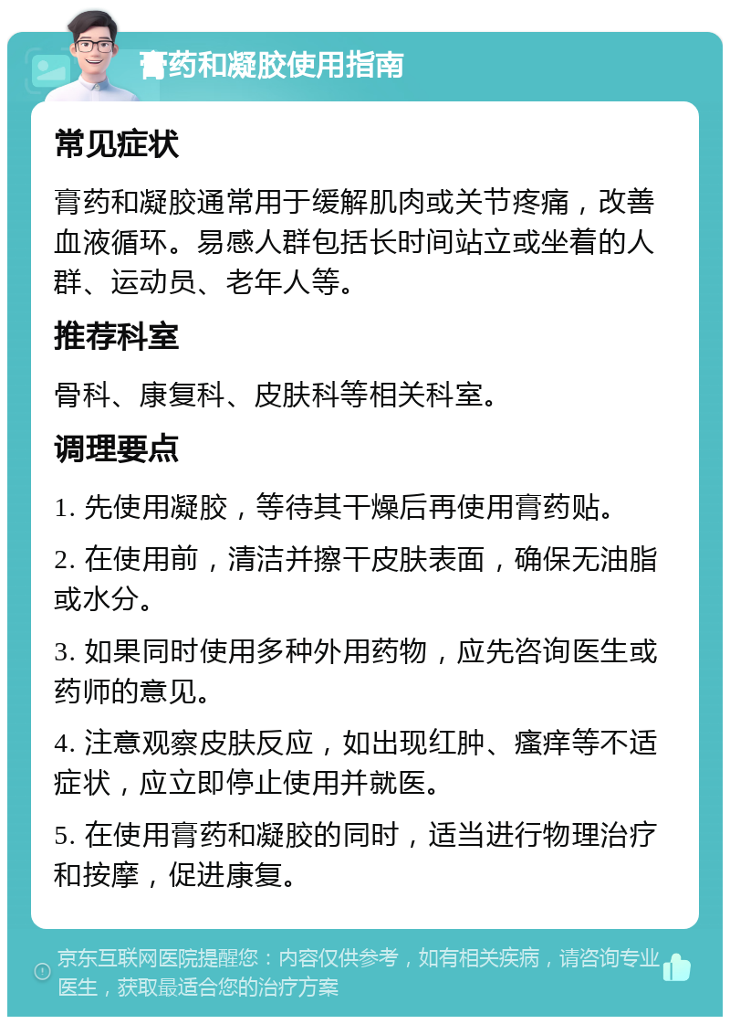 膏药和凝胶使用指南 常见症状 膏药和凝胶通常用于缓解肌肉或关节疼痛，改善血液循环。易感人群包括长时间站立或坐着的人群、运动员、老年人等。 推荐科室 骨科、康复科、皮肤科等相关科室。 调理要点 1. 先使用凝胶，等待其干燥后再使用膏药贴。 2. 在使用前，清洁并擦干皮肤表面，确保无油脂或水分。 3. 如果同时使用多种外用药物，应先咨询医生或药师的意见。 4. 注意观察皮肤反应，如出现红肿、瘙痒等不适症状，应立即停止使用并就医。 5. 在使用膏药和凝胶的同时，适当进行物理治疗和按摩，促进康复。