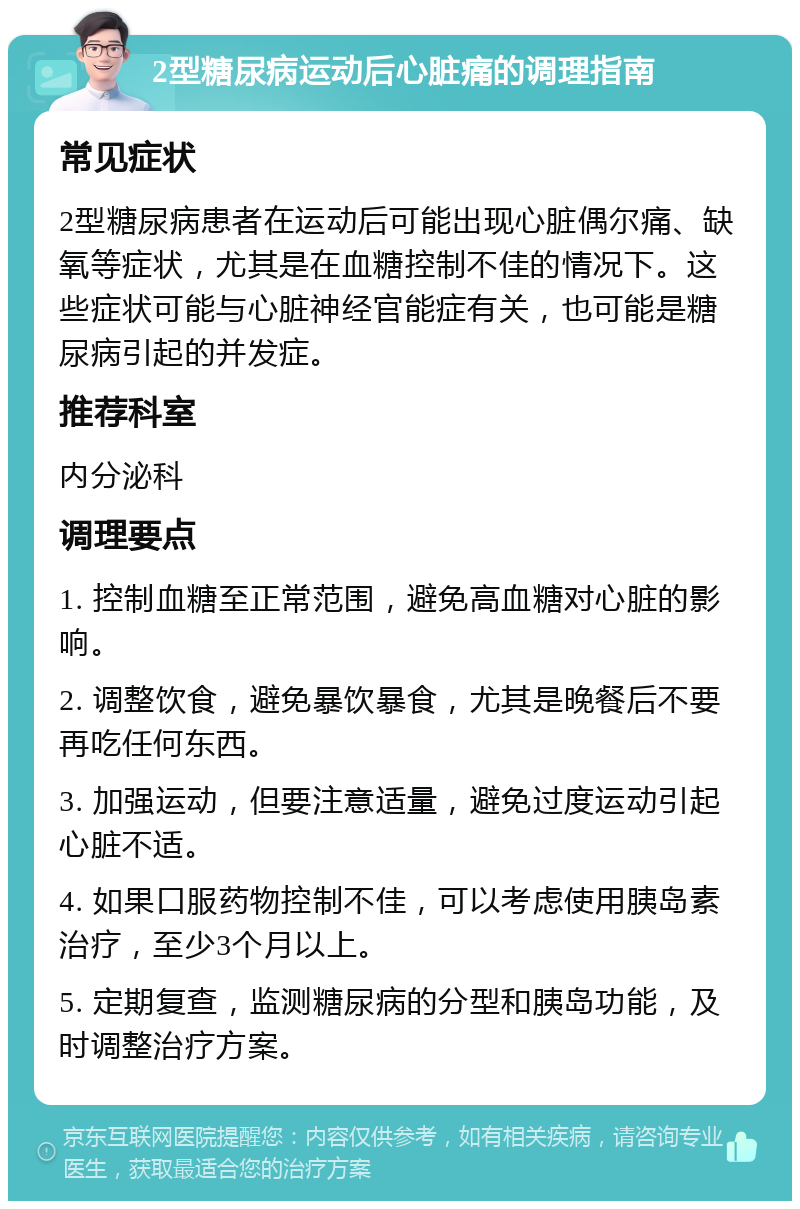 2型糖尿病运动后心脏痛的调理指南 常见症状 2型糖尿病患者在运动后可能出现心脏偶尔痛、缺氧等症状，尤其是在血糖控制不佳的情况下。这些症状可能与心脏神经官能症有关，也可能是糖尿病引起的并发症。 推荐科室 内分泌科 调理要点 1. 控制血糖至正常范围，避免高血糖对心脏的影响。 2. 调整饮食，避免暴饮暴食，尤其是晚餐后不要再吃任何东西。 3. 加强运动，但要注意适量，避免过度运动引起心脏不适。 4. 如果口服药物控制不佳，可以考虑使用胰岛素治疗，至少3个月以上。 5. 定期复查，监测糖尿病的分型和胰岛功能，及时调整治疗方案。