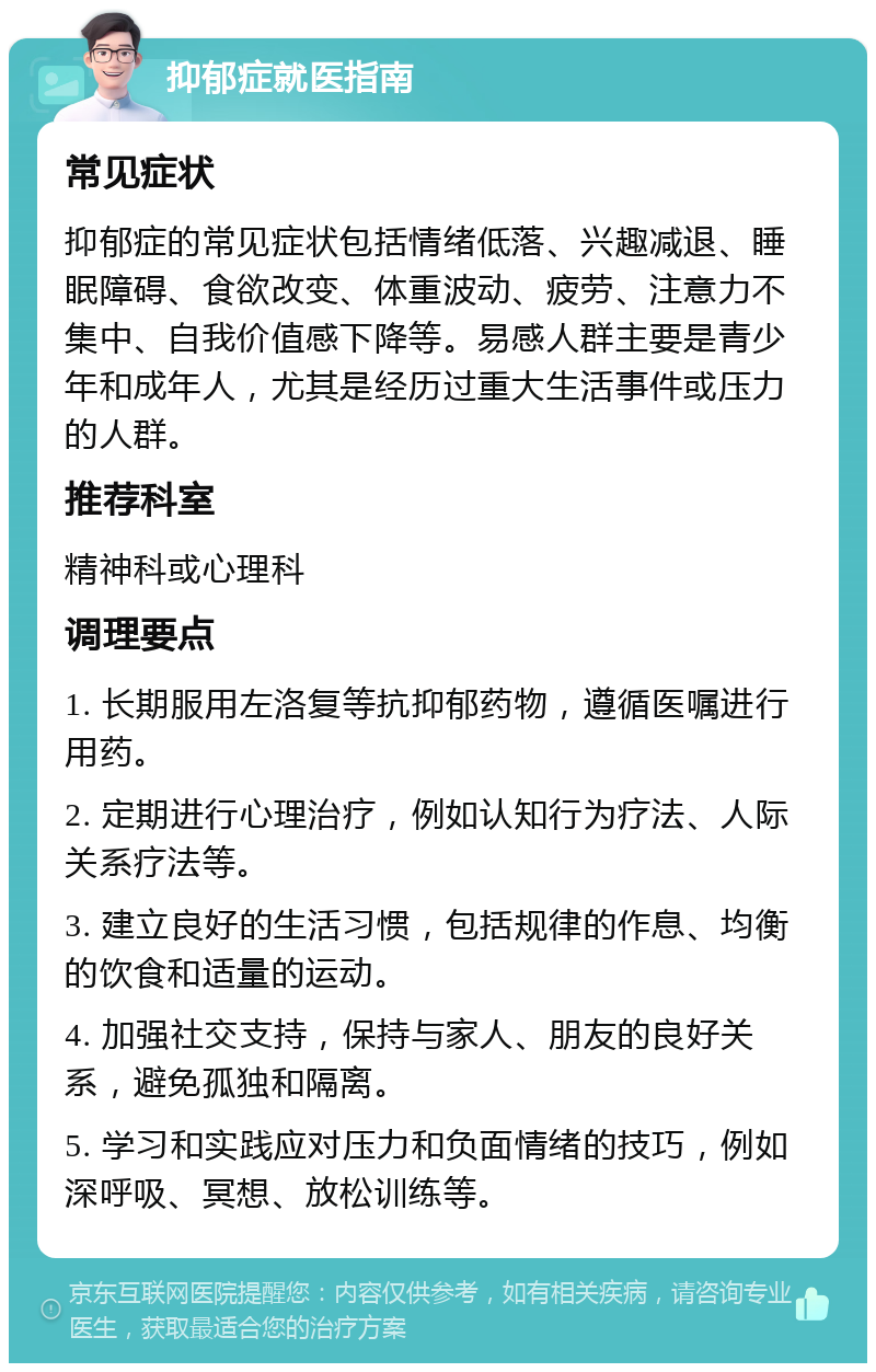 抑郁症就医指南 常见症状 抑郁症的常见症状包括情绪低落、兴趣减退、睡眠障碍、食欲改变、体重波动、疲劳、注意力不集中、自我价值感下降等。易感人群主要是青少年和成年人，尤其是经历过重大生活事件或压力的人群。 推荐科室 精神科或心理科 调理要点 1. 长期服用左洛复等抗抑郁药物，遵循医嘱进行用药。 2. 定期进行心理治疗，例如认知行为疗法、人际关系疗法等。 3. 建立良好的生活习惯，包括规律的作息、均衡的饮食和适量的运动。 4. 加强社交支持，保持与家人、朋友的良好关系，避免孤独和隔离。 5. 学习和实践应对压力和负面情绪的技巧，例如深呼吸、冥想、放松训练等。