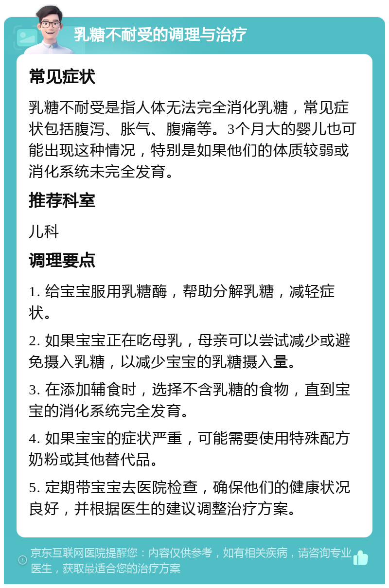 乳糖不耐受的调理与治疗 常见症状 乳糖不耐受是指人体无法完全消化乳糖，常见症状包括腹泻、胀气、腹痛等。3个月大的婴儿也可能出现这种情况，特别是如果他们的体质较弱或消化系统未完全发育。 推荐科室 儿科 调理要点 1. 给宝宝服用乳糖酶，帮助分解乳糖，减轻症状。 2. 如果宝宝正在吃母乳，母亲可以尝试减少或避免摄入乳糖，以减少宝宝的乳糖摄入量。 3. 在添加辅食时，选择不含乳糖的食物，直到宝宝的消化系统完全发育。 4. 如果宝宝的症状严重，可能需要使用特殊配方奶粉或其他替代品。 5. 定期带宝宝去医院检查，确保他们的健康状况良好，并根据医生的建议调整治疗方案。