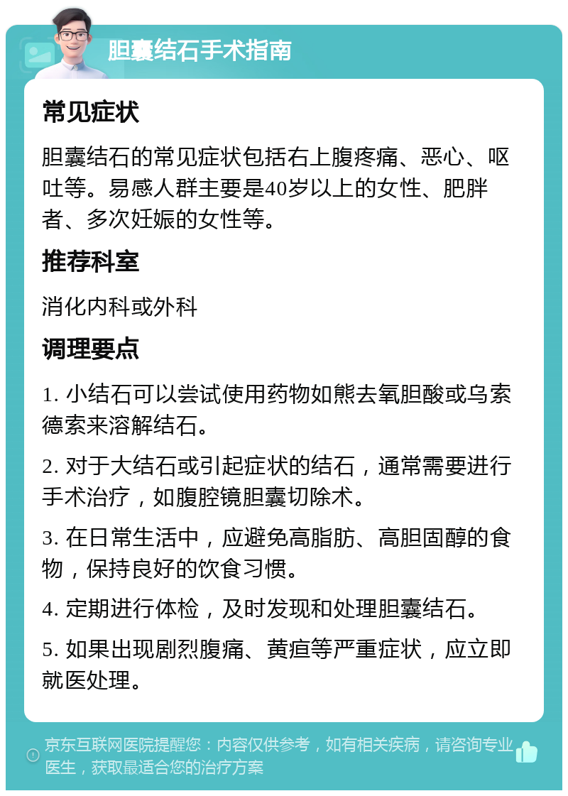 胆囊结石手术指南 常见症状 胆囊结石的常见症状包括右上腹疼痛、恶心、呕吐等。易感人群主要是40岁以上的女性、肥胖者、多次妊娠的女性等。 推荐科室 消化内科或外科 调理要点 1. 小结石可以尝试使用药物如熊去氧胆酸或乌索德索来溶解结石。 2. 对于大结石或引起症状的结石，通常需要进行手术治疗，如腹腔镜胆囊切除术。 3. 在日常生活中，应避免高脂肪、高胆固醇的食物，保持良好的饮食习惯。 4. 定期进行体检，及时发现和处理胆囊结石。 5. 如果出现剧烈腹痛、黄疸等严重症状，应立即就医处理。