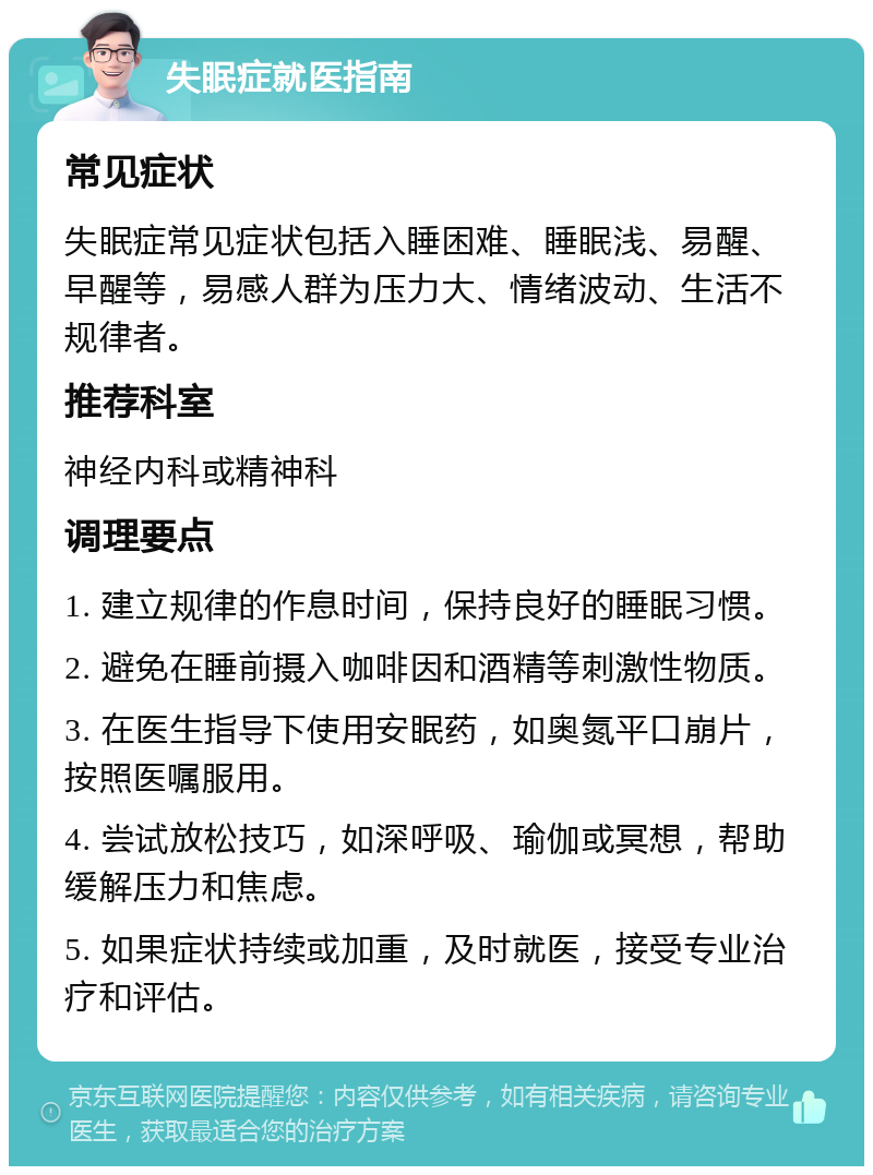 失眠症就医指南 常见症状 失眠症常见症状包括入睡困难、睡眠浅、易醒、早醒等，易感人群为压力大、情绪波动、生活不规律者。 推荐科室 神经内科或精神科 调理要点 1. 建立规律的作息时间，保持良好的睡眠习惯。 2. 避免在睡前摄入咖啡因和酒精等刺激性物质。 3. 在医生指导下使用安眠药，如奥氮平口崩片，按照医嘱服用。 4. 尝试放松技巧，如深呼吸、瑜伽或冥想，帮助缓解压力和焦虑。 5. 如果症状持续或加重，及时就医，接受专业治疗和评估。