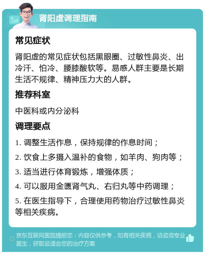 肾阳虚调理指南 常见症状 肾阳虚的常见症状包括黑眼圈、过敏性鼻炎、出冷汗、怕冷、腰膝酸软等。易感人群主要是长期生活不规律、精神压力大的人群。 推荐科室 中医科或内分泌科 调理要点 1. 调整生活作息，保持规律的作息时间； 2. 饮食上多摄入温补的食物，如羊肉、狗肉等； 3. 适当进行体育锻炼，增强体质； 4. 可以服用金匮肾气丸、右归丸等中药调理； 5. 在医生指导下，合理使用药物治疗过敏性鼻炎等相关疾病。