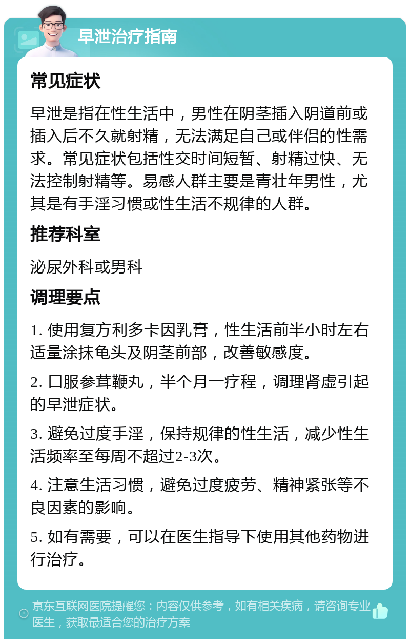 早泄治疗指南 常见症状 早泄是指在性生活中，男性在阴茎插入阴道前或插入后不久就射精，无法满足自己或伴侣的性需求。常见症状包括性交时间短暂、射精过快、无法控制射精等。易感人群主要是青壮年男性，尤其是有手淫习惯或性生活不规律的人群。 推荐科室 泌尿外科或男科 调理要点 1. 使用复方利多卡因乳膏，性生活前半小时左右适量涂抹龟头及阴茎前部，改善敏感度。 2. 口服参茸鞭丸，半个月一疗程，调理肾虚引起的早泄症状。 3. 避免过度手淫，保持规律的性生活，减少性生活频率至每周不超过2-3次。 4. 注意生活习惯，避免过度疲劳、精神紧张等不良因素的影响。 5. 如有需要，可以在医生指导下使用其他药物进行治疗。