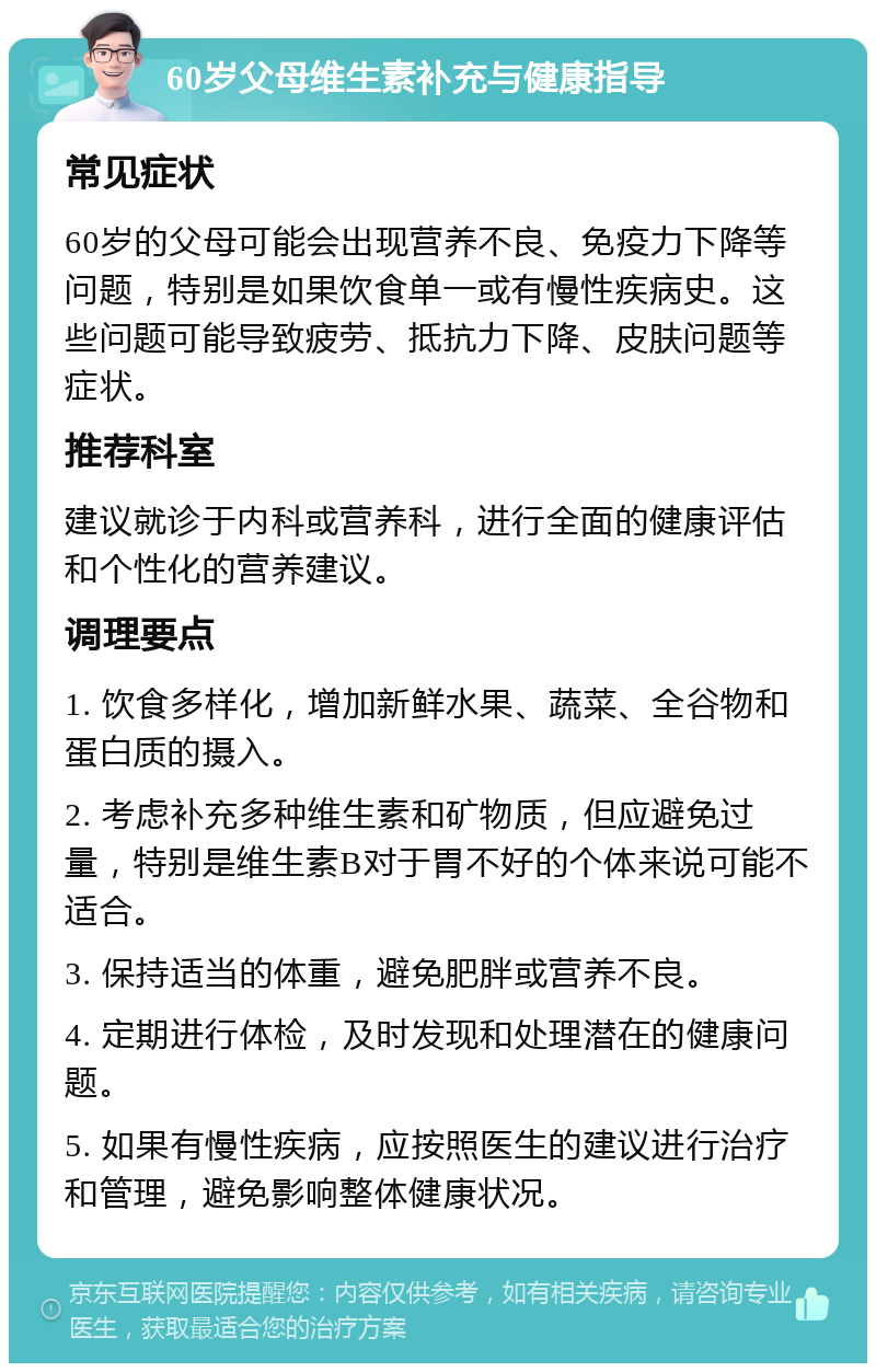 60岁父母维生素补充与健康指导 常见症状 60岁的父母可能会出现营养不良、免疫力下降等问题，特别是如果饮食单一或有慢性疾病史。这些问题可能导致疲劳、抵抗力下降、皮肤问题等症状。 推荐科室 建议就诊于内科或营养科，进行全面的健康评估和个性化的营养建议。 调理要点 1. 饮食多样化，增加新鲜水果、蔬菜、全谷物和蛋白质的摄入。 2. 考虑补充多种维生素和矿物质，但应避免过量，特别是维生素B对于胃不好的个体来说可能不适合。 3. 保持适当的体重，避免肥胖或营养不良。 4. 定期进行体检，及时发现和处理潜在的健康问题。 5. 如果有慢性疾病，应按照医生的建议进行治疗和管理，避免影响整体健康状况。