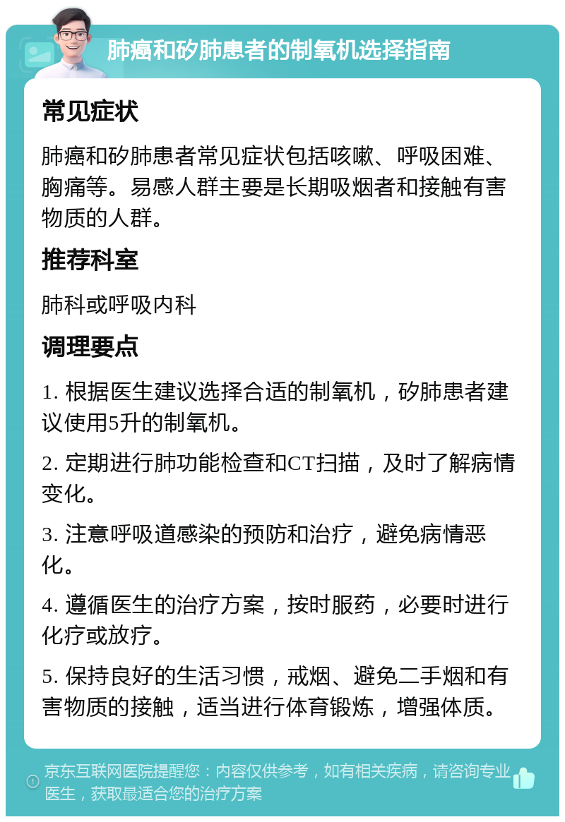 肺癌和矽肺患者的制氧机选择指南 常见症状 肺癌和矽肺患者常见症状包括咳嗽、呼吸困难、胸痛等。易感人群主要是长期吸烟者和接触有害物质的人群。 推荐科室 肺科或呼吸内科 调理要点 1. 根据医生建议选择合适的制氧机，矽肺患者建议使用5升的制氧机。 2. 定期进行肺功能检查和CT扫描，及时了解病情变化。 3. 注意呼吸道感染的预防和治疗，避免病情恶化。 4. 遵循医生的治疗方案，按时服药，必要时进行化疗或放疗。 5. 保持良好的生活习惯，戒烟、避免二手烟和有害物质的接触，适当进行体育锻炼，增强体质。