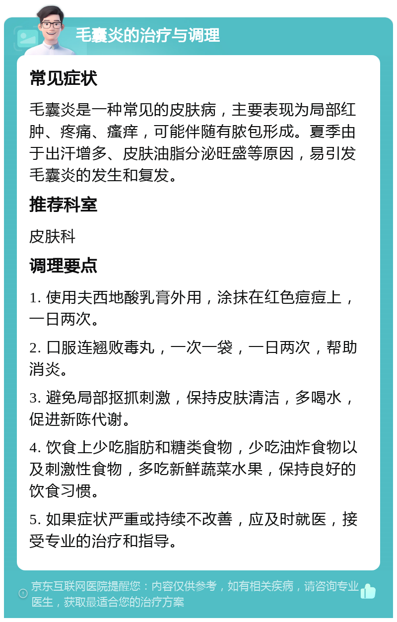 毛囊炎的治疗与调理 常见症状 毛囊炎是一种常见的皮肤病，主要表现为局部红肿、疼痛、瘙痒，可能伴随有脓包形成。夏季由于出汗增多、皮肤油脂分泌旺盛等原因，易引发毛囊炎的发生和复发。 推荐科室 皮肤科 调理要点 1. 使用夫西地酸乳膏外用，涂抹在红色痘痘上，一日两次。 2. 口服连翘败毒丸，一次一袋，一日两次，帮助消炎。 3. 避免局部抠抓刺激，保持皮肤清洁，多喝水，促进新陈代谢。 4. 饮食上少吃脂肪和糖类食物，少吃油炸食物以及刺激性食物，多吃新鲜蔬菜水果，保持良好的饮食习惯。 5. 如果症状严重或持续不改善，应及时就医，接受专业的治疗和指导。