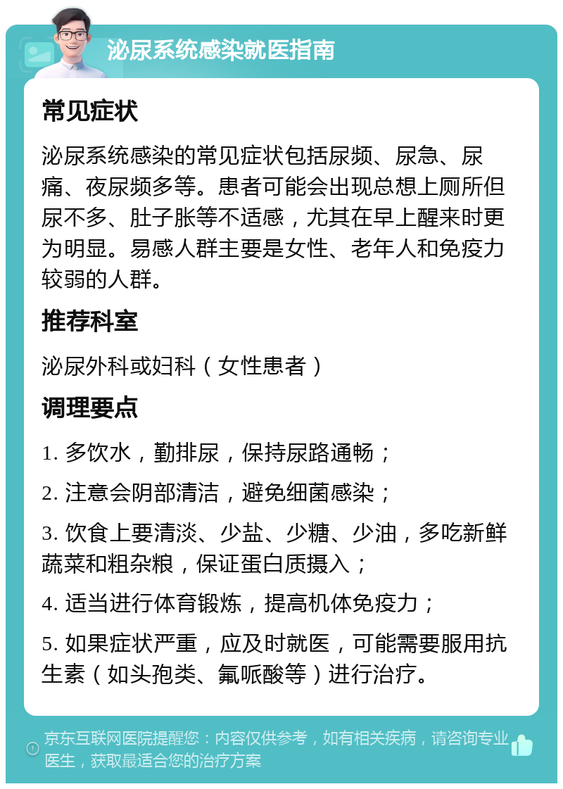 泌尿系统感染就医指南 常见症状 泌尿系统感染的常见症状包括尿频、尿急、尿痛、夜尿频多等。患者可能会出现总想上厕所但尿不多、肚子胀等不适感，尤其在早上醒来时更为明显。易感人群主要是女性、老年人和免疫力较弱的人群。 推荐科室 泌尿外科或妇科（女性患者） 调理要点 1. 多饮水，勤排尿，保持尿路通畅； 2. 注意会阴部清洁，避免细菌感染； 3. 饮食上要清淡、少盐、少糖、少油，多吃新鲜蔬菜和粗杂粮，保证蛋白质摄入； 4. 适当进行体育锻炼，提高机体免疫力； 5. 如果症状严重，应及时就医，可能需要服用抗生素（如头孢类、氟哌酸等）进行治疗。