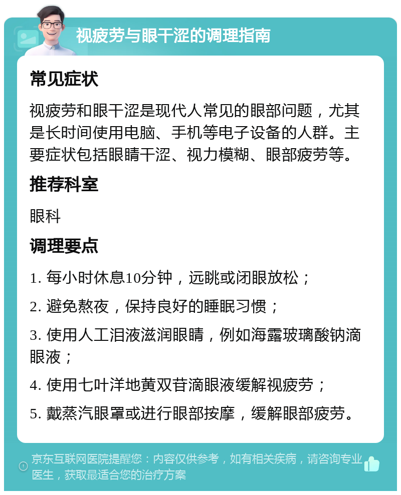 视疲劳与眼干涩的调理指南 常见症状 视疲劳和眼干涩是现代人常见的眼部问题，尤其是长时间使用电脑、手机等电子设备的人群。主要症状包括眼睛干涩、视力模糊、眼部疲劳等。 推荐科室 眼科 调理要点 1. 每小时休息10分钟，远眺或闭眼放松； 2. 避免熬夜，保持良好的睡眠习惯； 3. 使用人工泪液滋润眼睛，例如海露玻璃酸钠滴眼液； 4. 使用七叶洋地黄双苷滴眼液缓解视疲劳； 5. 戴蒸汽眼罩或进行眼部按摩，缓解眼部疲劳。