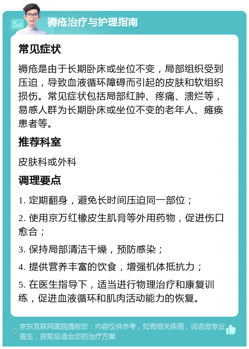 褥疮治疗与护理指南 常见症状 褥疮是由于长期卧床或坐位不变，局部组织受到压迫，导致血液循环障碍而引起的皮肤和软组织损伤。常见症状包括局部红肿、疼痛、溃烂等，易感人群为长期卧床或坐位不变的老年人、瘫痪患者等。 推荐科室 皮肤科或外科 调理要点 1. 定期翻身，避免长时间压迫同一部位； 2. 使用京万红橡皮生肌膏等外用药物，促进伤口愈合； 3. 保持局部清洁干燥，预防感染； 4. 提供营养丰富的饮食，增强机体抵抗力； 5. 在医生指导下，适当进行物理治疗和康复训练，促进血液循环和肌肉活动能力的恢复。