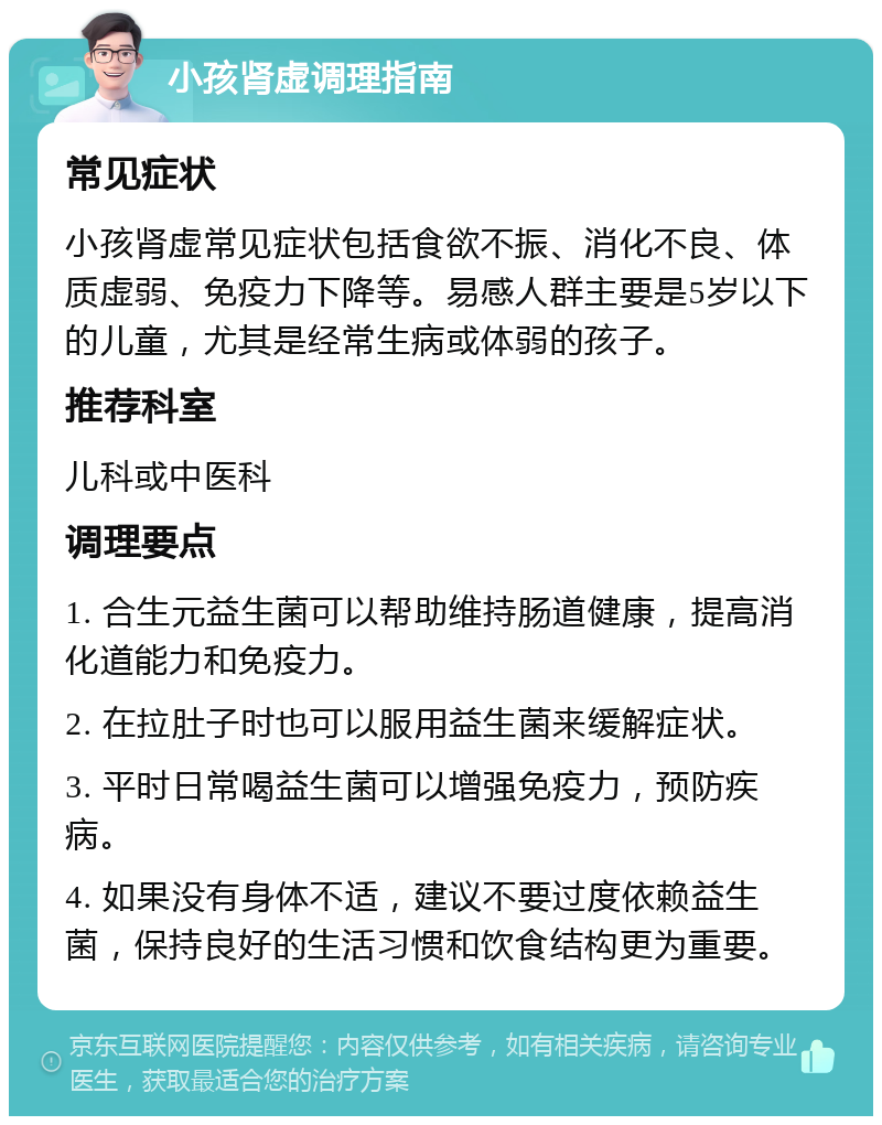 小孩肾虚调理指南 常见症状 小孩肾虚常见症状包括食欲不振、消化不良、体质虚弱、免疫力下降等。易感人群主要是5岁以下的儿童，尤其是经常生病或体弱的孩子。 推荐科室 儿科或中医科 调理要点 1. 合生元益生菌可以帮助维持肠道健康，提高消化道能力和免疫力。 2. 在拉肚子时也可以服用益生菌来缓解症状。 3. 平时日常喝益生菌可以增强免疫力，预防疾病。 4. 如果没有身体不适，建议不要过度依赖益生菌，保持良好的生活习惯和饮食结构更为重要。