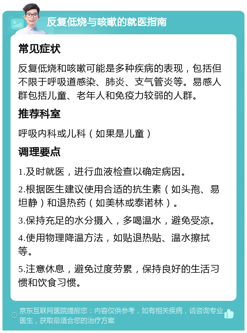 反复低烧与咳嗽的就医指南 常见症状 反复低烧和咳嗽可能是多种疾病的表现，包括但不限于呼吸道感染、肺炎、支气管炎等。易感人群包括儿童、老年人和免疫力较弱的人群。 推荐科室 呼吸内科或儿科（如果是儿童） 调理要点 1.及时就医，进行血液检查以确定病因。 2.根据医生建议使用合适的抗生素（如头孢、易坦静）和退热药（如美林或泰诺林）。 3.保持充足的水分摄入，多喝温水，避免受凉。 4.使用物理降温方法，如贴退热贴、温水擦拭等。 5.注意休息，避免过度劳累，保持良好的生活习惯和饮食习惯。