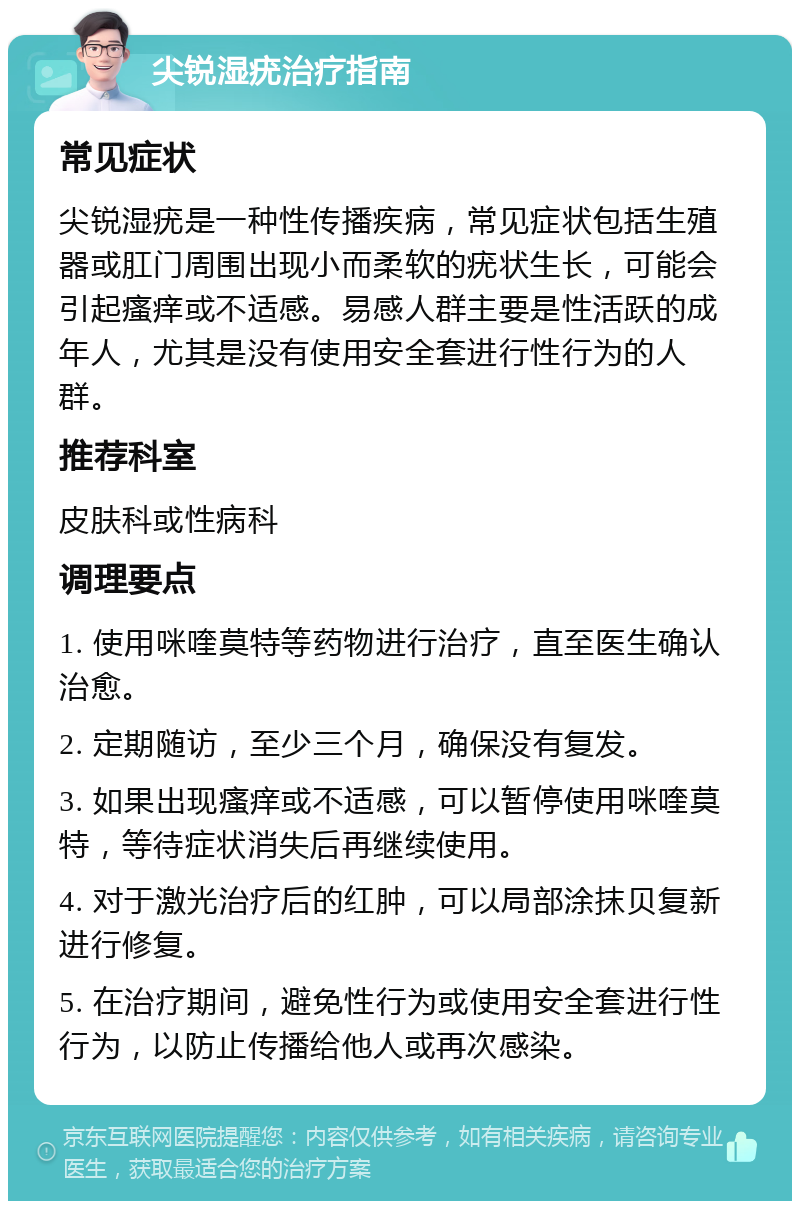 尖锐湿疣治疗指南 常见症状 尖锐湿疣是一种性传播疾病，常见症状包括生殖器或肛门周围出现小而柔软的疣状生长，可能会引起瘙痒或不适感。易感人群主要是性活跃的成年人，尤其是没有使用安全套进行性行为的人群。 推荐科室 皮肤科或性病科 调理要点 1. 使用咪喹莫特等药物进行治疗，直至医生确认治愈。 2. 定期随访，至少三个月，确保没有复发。 3. 如果出现瘙痒或不适感，可以暂停使用咪喹莫特，等待症状消失后再继续使用。 4. 对于激光治疗后的红肿，可以局部涂抹贝复新进行修复。 5. 在治疗期间，避免性行为或使用安全套进行性行为，以防止传播给他人或再次感染。