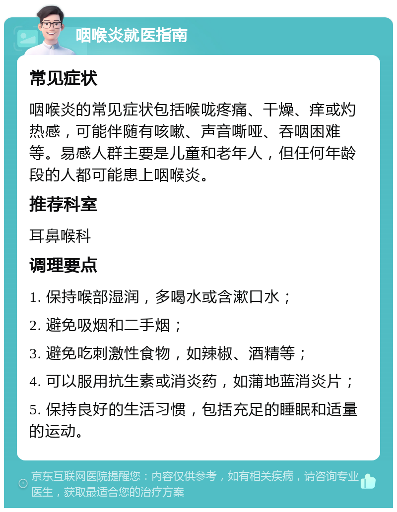 咽喉炎就医指南 常见症状 咽喉炎的常见症状包括喉咙疼痛、干燥、痒或灼热感，可能伴随有咳嗽、声音嘶哑、吞咽困难等。易感人群主要是儿童和老年人，但任何年龄段的人都可能患上咽喉炎。 推荐科室 耳鼻喉科 调理要点 1. 保持喉部湿润，多喝水或含漱口水； 2. 避免吸烟和二手烟； 3. 避免吃刺激性食物，如辣椒、酒精等； 4. 可以服用抗生素或消炎药，如蒲地蓝消炎片； 5. 保持良好的生活习惯，包括充足的睡眠和适量的运动。