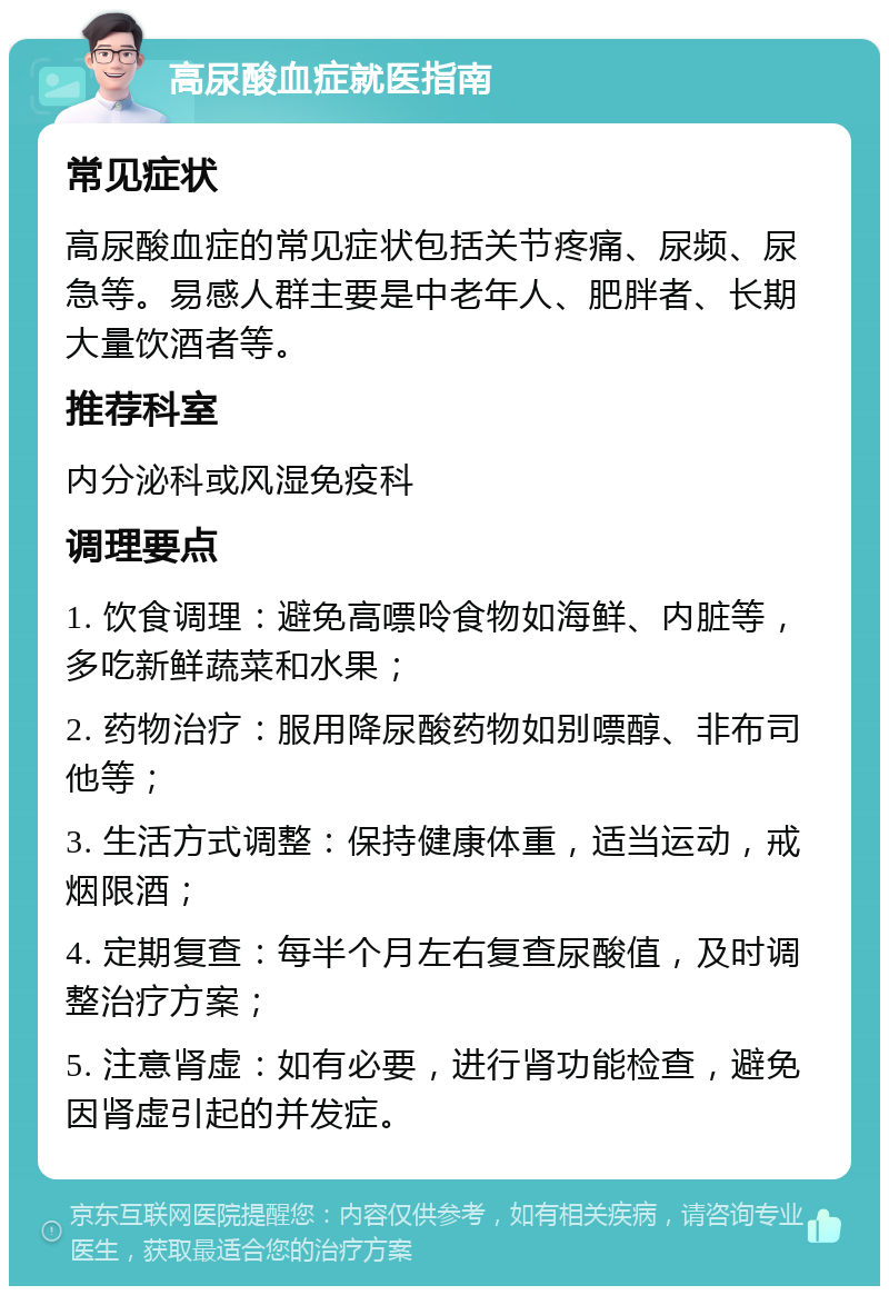 高尿酸血症就医指南 常见症状 高尿酸血症的常见症状包括关节疼痛、尿频、尿急等。易感人群主要是中老年人、肥胖者、长期大量饮酒者等。 推荐科室 内分泌科或风湿免疫科 调理要点 1. 饮食调理：避免高嘌呤食物如海鲜、内脏等，多吃新鲜蔬菜和水果； 2. 药物治疗：服用降尿酸药物如别嘌醇、非布司他等； 3. 生活方式调整：保持健康体重，适当运动，戒烟限酒； 4. 定期复查：每半个月左右复查尿酸值，及时调整治疗方案； 5. 注意肾虚：如有必要，进行肾功能检查，避免因肾虚引起的并发症。