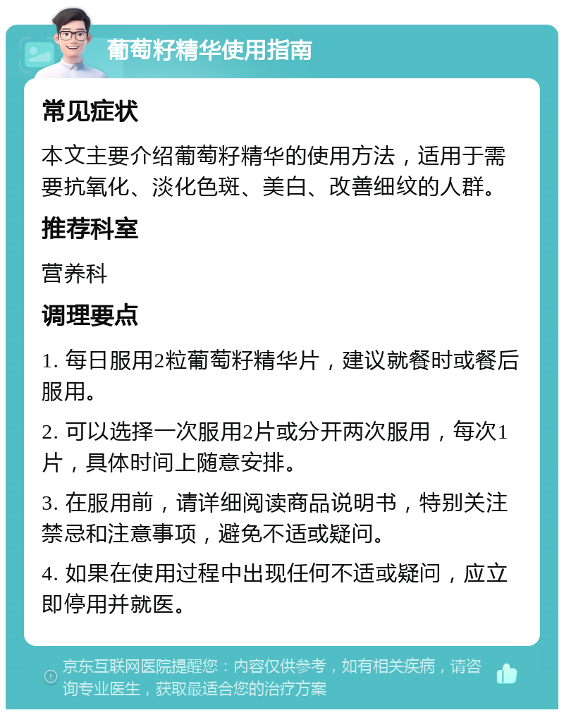 葡萄籽精华使用指南 常见症状 本文主要介绍葡萄籽精华的使用方法，适用于需要抗氧化、淡化色斑、美白、改善细纹的人群。 推荐科室 营养科 调理要点 1. 每日服用2粒葡萄籽精华片，建议就餐时或餐后服用。 2. 可以选择一次服用2片或分开两次服用，每次1片，具体时间上随意安排。 3. 在服用前，请详细阅读商品说明书，特别关注禁忌和注意事项，避免不适或疑问。 4. 如果在使用过程中出现任何不适或疑问，应立即停用并就医。