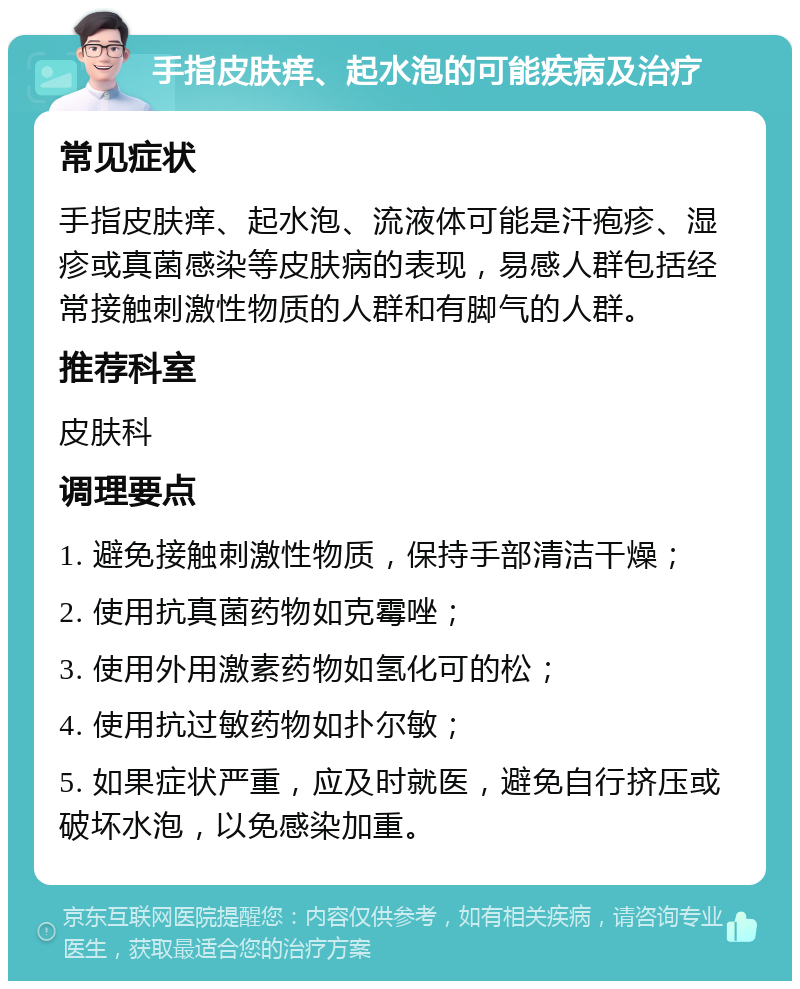 手指皮肤痒、起水泡的可能疾病及治疗 常见症状 手指皮肤痒、起水泡、流液体可能是汗疱疹、湿疹或真菌感染等皮肤病的表现，易感人群包括经常接触刺激性物质的人群和有脚气的人群。 推荐科室 皮肤科 调理要点 1. 避免接触刺激性物质，保持手部清洁干燥； 2. 使用抗真菌药物如克霉唑； 3. 使用外用激素药物如氢化可的松； 4. 使用抗过敏药物如扑尔敏； 5. 如果症状严重，应及时就医，避免自行挤压或破坏水泡，以免感染加重。