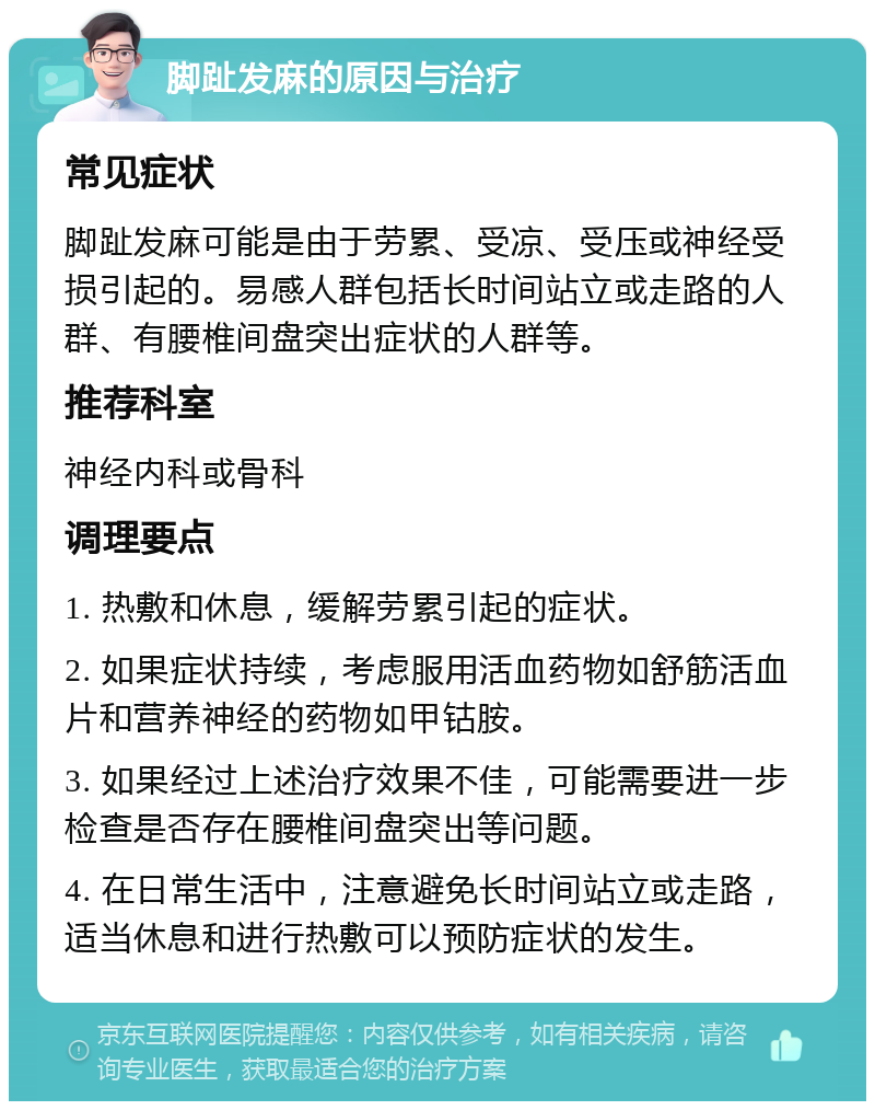 脚趾发麻的原因与治疗 常见症状 脚趾发麻可能是由于劳累、受凉、受压或神经受损引起的。易感人群包括长时间站立或走路的人群、有腰椎间盘突出症状的人群等。 推荐科室 神经内科或骨科 调理要点 1. 热敷和休息，缓解劳累引起的症状。 2. 如果症状持续，考虑服用活血药物如舒筋活血片和营养神经的药物如甲钴胺。 3. 如果经过上述治疗效果不佳，可能需要进一步检查是否存在腰椎间盘突出等问题。 4. 在日常生活中，注意避免长时间站立或走路，适当休息和进行热敷可以预防症状的发生。