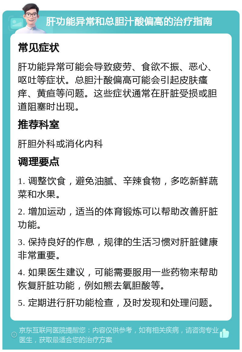 肝功能异常和总胆汁酸偏高的治疗指南 常见症状 肝功能异常可能会导致疲劳、食欲不振、恶心、呕吐等症状。总胆汁酸偏高可能会引起皮肤瘙痒、黄疸等问题。这些症状通常在肝脏受损或胆道阻塞时出现。 推荐科室 肝胆外科或消化内科 调理要点 1. 调整饮食，避免油腻、辛辣食物，多吃新鲜蔬菜和水果。 2. 增加运动，适当的体育锻炼可以帮助改善肝脏功能。 3. 保持良好的作息，规律的生活习惯对肝脏健康非常重要。 4. 如果医生建议，可能需要服用一些药物来帮助恢复肝脏功能，例如熊去氧胆酸等。 5. 定期进行肝功能检查，及时发现和处理问题。