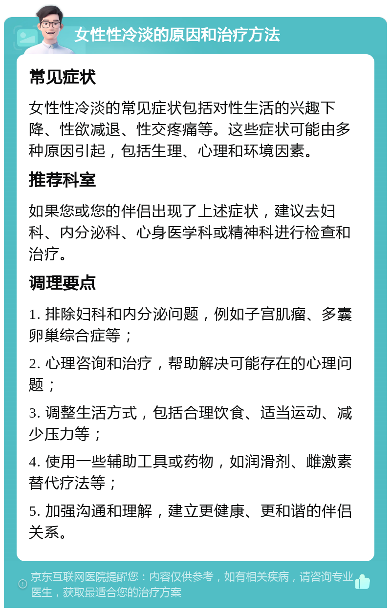 女性性冷淡的原因和治疗方法 常见症状 女性性冷淡的常见症状包括对性生活的兴趣下降、性欲减退、性交疼痛等。这些症状可能由多种原因引起，包括生理、心理和环境因素。 推荐科室 如果您或您的伴侣出现了上述症状，建议去妇科、内分泌科、心身医学科或精神科进行检查和治疗。 调理要点 1. 排除妇科和内分泌问题，例如子宫肌瘤、多囊卵巢综合症等； 2. 心理咨询和治疗，帮助解决可能存在的心理问题； 3. 调整生活方式，包括合理饮食、适当运动、减少压力等； 4. 使用一些辅助工具或药物，如润滑剂、雌激素替代疗法等； 5. 加强沟通和理解，建立更健康、更和谐的伴侣关系。