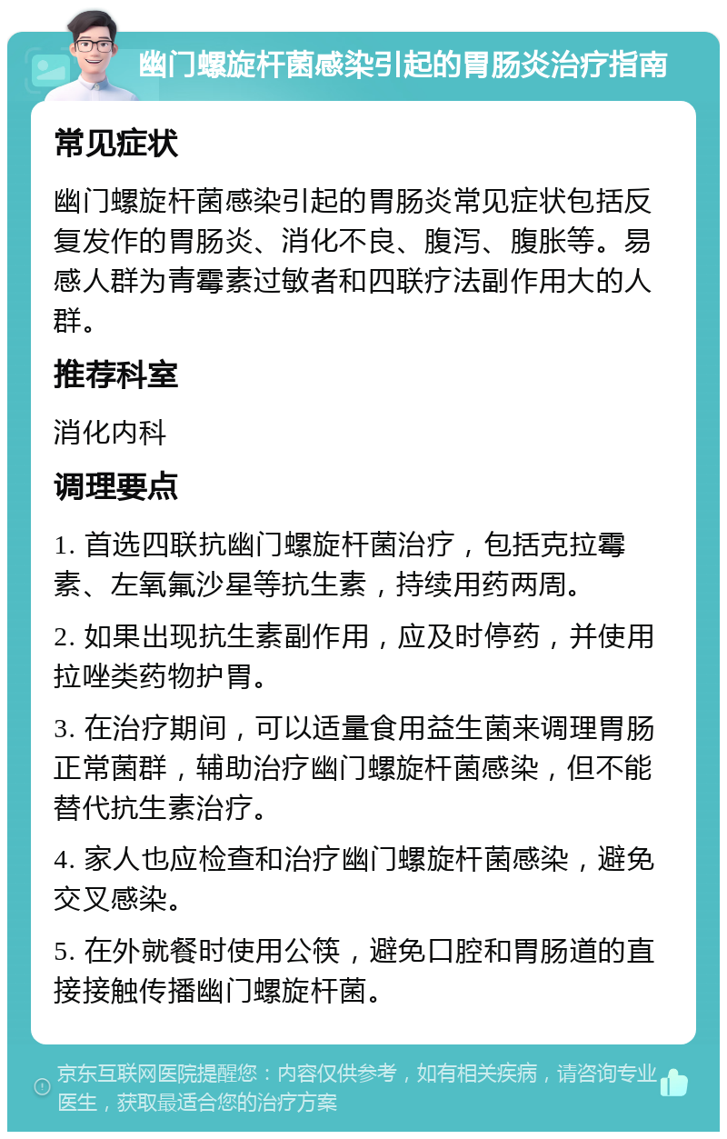 幽门螺旋杆菌感染引起的胃肠炎治疗指南 常见症状 幽门螺旋杆菌感染引起的胃肠炎常见症状包括反复发作的胃肠炎、消化不良、腹泻、腹胀等。易感人群为青霉素过敏者和四联疗法副作用大的人群。 推荐科室 消化内科 调理要点 1. 首选四联抗幽门螺旋杆菌治疗，包括克拉霉素、左氧氟沙星等抗生素，持续用药两周。 2. 如果出现抗生素副作用，应及时停药，并使用拉唑类药物护胃。 3. 在治疗期间，可以适量食用益生菌来调理胃肠正常菌群，辅助治疗幽门螺旋杆菌感染，但不能替代抗生素治疗。 4. 家人也应检查和治疗幽门螺旋杆菌感染，避免交叉感染。 5. 在外就餐时使用公筷，避免口腔和胃肠道的直接接触传播幽门螺旋杆菌。