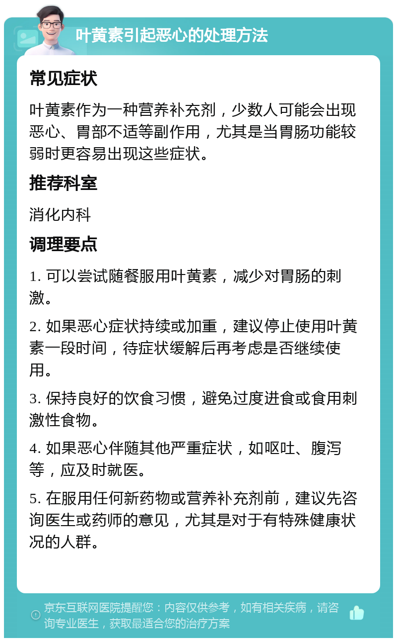 叶黄素引起恶心的处理方法 常见症状 叶黄素作为一种营养补充剂，少数人可能会出现恶心、胃部不适等副作用，尤其是当胃肠功能较弱时更容易出现这些症状。 推荐科室 消化内科 调理要点 1. 可以尝试随餐服用叶黄素，减少对胃肠的刺激。 2. 如果恶心症状持续或加重，建议停止使用叶黄素一段时间，待症状缓解后再考虑是否继续使用。 3. 保持良好的饮食习惯，避免过度进食或食用刺激性食物。 4. 如果恶心伴随其他严重症状，如呕吐、腹泻等，应及时就医。 5. 在服用任何新药物或营养补充剂前，建议先咨询医生或药师的意见，尤其是对于有特殊健康状况的人群。