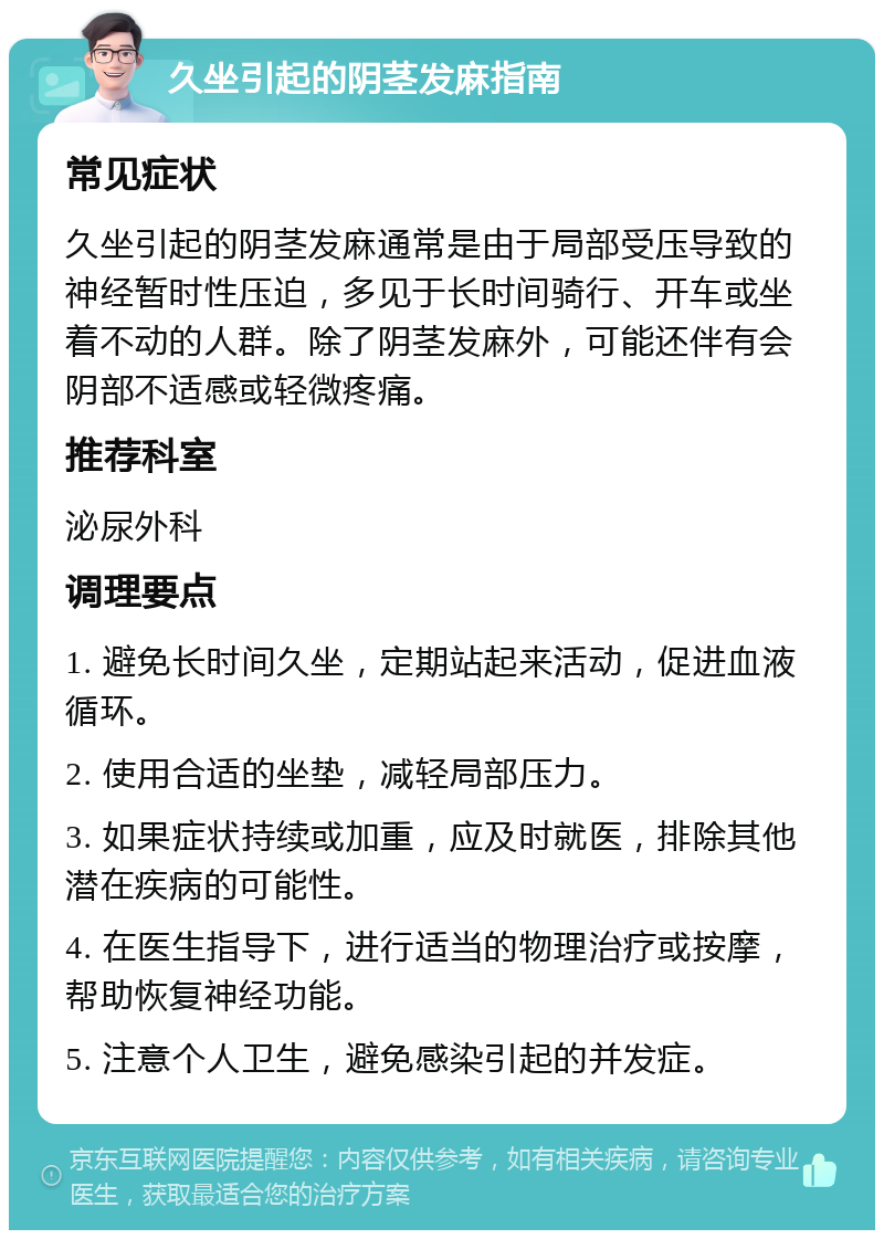 久坐引起的阴茎发麻指南 常见症状 久坐引起的阴茎发麻通常是由于局部受压导致的神经暂时性压迫，多见于长时间骑行、开车或坐着不动的人群。除了阴茎发麻外，可能还伴有会阴部不适感或轻微疼痛。 推荐科室 泌尿外科 调理要点 1. 避免长时间久坐，定期站起来活动，促进血液循环。 2. 使用合适的坐垫，减轻局部压力。 3. 如果症状持续或加重，应及时就医，排除其他潜在疾病的可能性。 4. 在医生指导下，进行适当的物理治疗或按摩，帮助恢复神经功能。 5. 注意个人卫生，避免感染引起的并发症。