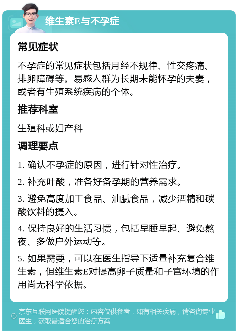 维生素E与不孕症 常见症状 不孕症的常见症状包括月经不规律、性交疼痛、排卵障碍等。易感人群为长期未能怀孕的夫妻，或者有生殖系统疾病的个体。 推荐科室 生殖科或妇产科 调理要点 1. 确认不孕症的原因，进行针对性治疗。 2. 补充叶酸，准备好备孕期的营养需求。 3. 避免高度加工食品、油腻食品，减少酒精和碳酸饮料的摄入。 4. 保持良好的生活习惯，包括早睡早起、避免熬夜、多做户外运动等。 5. 如果需要，可以在医生指导下适量补充复合维生素，但维生素E对提高卵子质量和子宫环境的作用尚无科学依据。