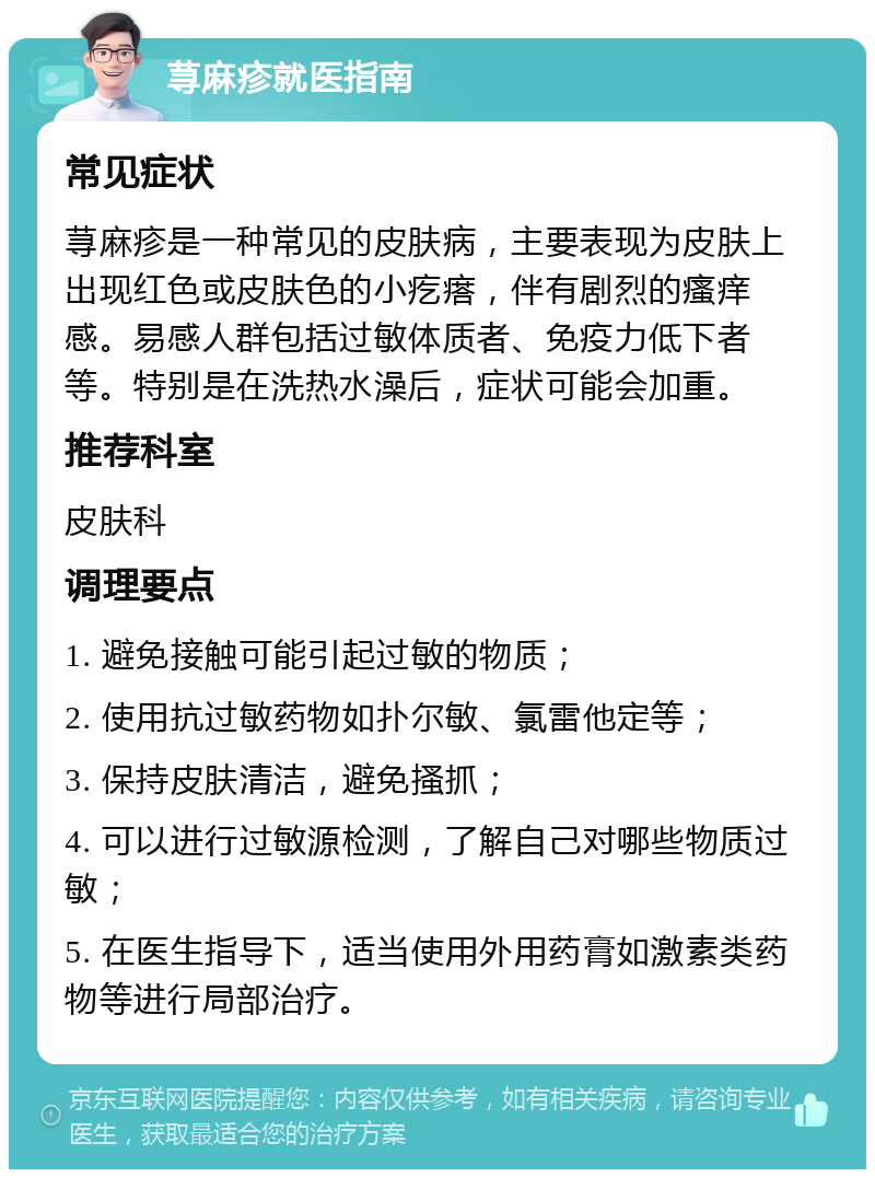 荨麻疹就医指南 常见症状 荨麻疹是一种常见的皮肤病，主要表现为皮肤上出现红色或皮肤色的小疙瘩，伴有剧烈的瘙痒感。易感人群包括过敏体质者、免疫力低下者等。特别是在洗热水澡后，症状可能会加重。 推荐科室 皮肤科 调理要点 1. 避免接触可能引起过敏的物质； 2. 使用抗过敏药物如扑尔敏、氯雷他定等； 3. 保持皮肤清洁，避免搔抓； 4. 可以进行过敏源检测，了解自己对哪些物质过敏； 5. 在医生指导下，适当使用外用药膏如激素类药物等进行局部治疗。