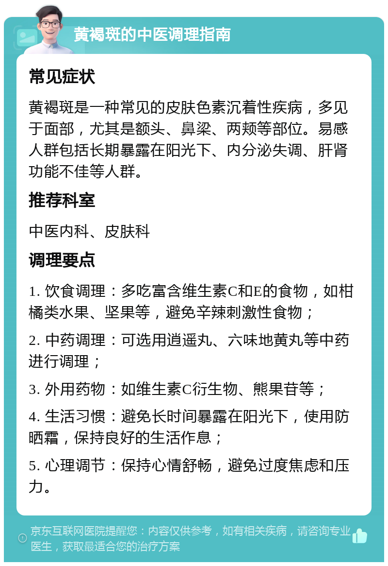 黄褐斑的中医调理指南 常见症状 黄褐斑是一种常见的皮肤色素沉着性疾病，多见于面部，尤其是额头、鼻梁、两颊等部位。易感人群包括长期暴露在阳光下、内分泌失调、肝肾功能不佳等人群。 推荐科室 中医内科、皮肤科 调理要点 1. 饮食调理：多吃富含维生素C和E的食物，如柑橘类水果、坚果等，避免辛辣刺激性食物； 2. 中药调理：可选用逍遥丸、六味地黄丸等中药进行调理； 3. 外用药物：如维生素C衍生物、熊果苷等； 4. 生活习惯：避免长时间暴露在阳光下，使用防晒霜，保持良好的生活作息； 5. 心理调节：保持心情舒畅，避免过度焦虑和压力。