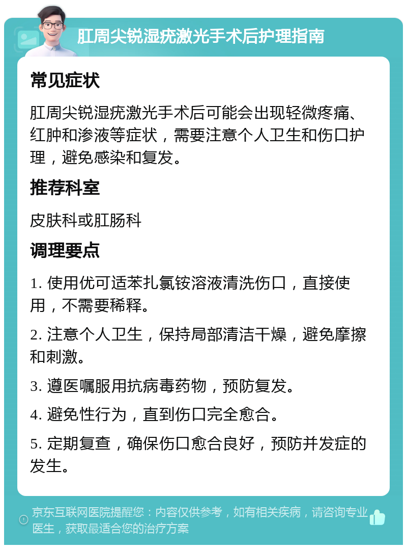 肛周尖锐湿疣激光手术后护理指南 常见症状 肛周尖锐湿疣激光手术后可能会出现轻微疼痛、红肿和渗液等症状，需要注意个人卫生和伤口护理，避免感染和复发。 推荐科室 皮肤科或肛肠科 调理要点 1. 使用优可适苯扎氯铵溶液清洗伤口，直接使用，不需要稀释。 2. 注意个人卫生，保持局部清洁干燥，避免摩擦和刺激。 3. 遵医嘱服用抗病毒药物，预防复发。 4. 避免性行为，直到伤口完全愈合。 5. 定期复查，确保伤口愈合良好，预防并发症的发生。