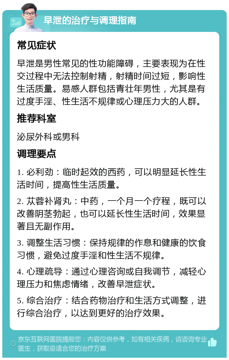 早泄的治疗与调理指南 常见症状 早泄是男性常见的性功能障碍，主要表现为在性交过程中无法控制射精，射精时间过短，影响性生活质量。易感人群包括青壮年男性，尤其是有过度手淫、性生活不规律或心理压力大的人群。 推荐科室 泌尿外科或男科 调理要点 1. 必利劲：临时起效的西药，可以明显延长性生活时间，提高性生活质量。 2. 苁蓉补肾丸：中药，一个月一个疗程，既可以改善阴茎勃起，也可以延长性生活时间，效果显著且无副作用。 3. 调整生活习惯：保持规律的作息和健康的饮食习惯，避免过度手淫和性生活不规律。 4. 心理疏导：通过心理咨询或自我调节，减轻心理压力和焦虑情绪，改善早泄症状。 5. 综合治疗：结合药物治疗和生活方式调整，进行综合治疗，以达到更好的治疗效果。