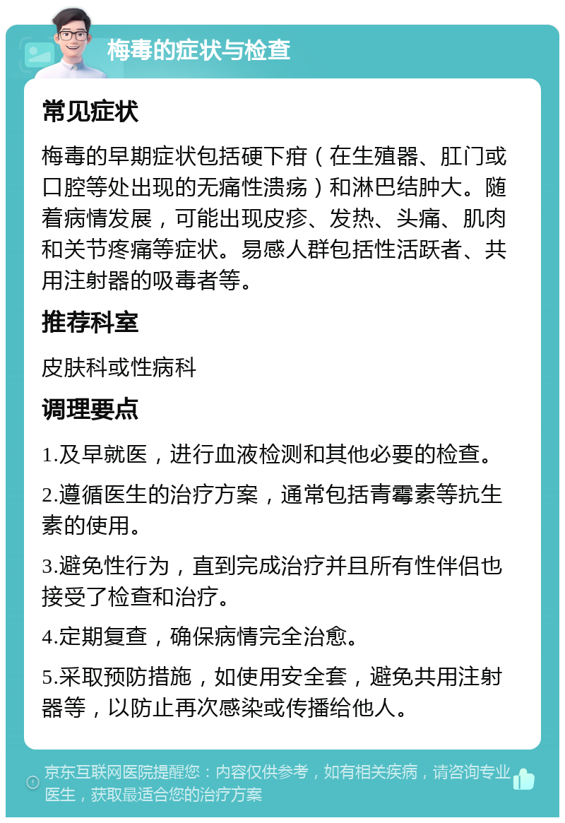 梅毒的症状与检查 常见症状 梅毒的早期症状包括硬下疳（在生殖器、肛门或口腔等处出现的无痛性溃疡）和淋巴结肿大。随着病情发展，可能出现皮疹、发热、头痛、肌肉和关节疼痛等症状。易感人群包括性活跃者、共用注射器的吸毒者等。 推荐科室 皮肤科或性病科 调理要点 1.及早就医，进行血液检测和其他必要的检查。 2.遵循医生的治疗方案，通常包括青霉素等抗生素的使用。 3.避免性行为，直到完成治疗并且所有性伴侣也接受了检查和治疗。 4.定期复查，确保病情完全治愈。 5.采取预防措施，如使用安全套，避免共用注射器等，以防止再次感染或传播给他人。